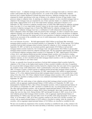 Subprime Loans: A subprime mortgage loan generally refers to a mortgage loan made to a borrower with a
weaker credit profile than that of a prime borrower. As a result of the weaker credit profile, subprime
borrowers have a higher likelihood of default than prime borrowers. Subprime mortgage loans are typically
originated by lenders specializing in this type of business or by subprime divisions of large lenders, using
processes unique to subprime loans. In reporting our subprime exposure, we have classified mortgage loans as
subprime if the mortgage loans are originated by one of these specialty lenders or a subprime division of a
large lender. Approximately 0.3% of our total single-family mortgage credit book of business as of
September 30, 2007 consisted of subprime mortgage loans or Fannie Mae MBS backed by subprime mortgage
loans. Less than 1% of our single-family business volume for the nine months ended September 30, 2007
consisted of subprime mortgage loans or Fannie Mae MBS backed by subprime mortgage loans. Our
acquisitions of subprime mortgage loans have a combination of credit enhancement and pricing that we
believe adequately reflects the higher credit risk posed by these mortgages. In order to respond to the current
subprime mortgage crisis and provide liquidity to the market, we intend to increase our purchase of subprime
mortgages. We will determine the timing and level of our acquisition of subprime mortgage loans in the future
based on our assessment of the availability and cost of credit enhancement with adequate levels of pricing to
compensate for the risks.
Alt-A and Subprime Securities: We held approximately $106.2 billion in non-Fannie Mae structured
mortgage-related securities in our investment portfolio as of September 30, 2007. Of this amount, $76.2 billion
consisted of private-label mortgage-related securities backed by subprime or Alt-A mortgage loans. As of
September 30, 2007, we held in our investment portfolio approximately $33.8 billion in private-label
mortgage-related securities backed by Alt-A mortgage loans and approximately $42.4 billion in private-label
mortgage-related securities backed by subprime mortgage loans. We also guaranteed approximately $6.2 billion
in resecuritized subprime mortgage-related securities as of September 30, 2007. Approximately $18.6 billion
of these Alt-A- and subprime-backed private-label mortgage-related securities were classified as trading
securities in our condensed consolidated balance sheets as of September 30, 2007. In reporting our Alt-A and
subprime exposure, we have classified private-label mortgage-related securities as Alt-A or subprime if the
securities were labeled as such when issued.
To date, we generally have focused our purchases of private-label mortgage-related securities backed by
subprime or Alt-A loans on the highest-rated tranches of these securities available at the time of acquisition.
For our private-label mortgage-related securities backed by subprime loans that were rated AAA at acquisition,
the weighted average credit enhancement, which is predominantly in the form of subordination, is 32%. In
2007, we began to acquire a limited amount of subprime-backed private-label mortgage-related securities of
investment grades below AAA. As of September 30, 2007, approximately $441 million in unpaid principal
balance, or 1%, of the subprime-backed private-label mortgage-related securities in our portfolio had a credit
rating of less than AAA. All of these subprime-backed mortgage-related securities with a credit rating of less
than AAA were classified as trading securities in our condensed consolidated balance sheets as of
September 30, 2007.
In October 2007, the credit ratings of nine subprime private-label mortgage-related securities held in our
portfolio, with an aggregate unpaid principal balance of $263 million as of September 30, 2007, were
downgraded by Standard & Poor’s. One of these downgraded securities, with an unpaid principal balance of
$178 million as of September 30, 2007, classified as available-for-sale, was downgraded from AAA to AA.
The other eight downgraded securities, with an aggregate unpaid principal balance of $85 million as of
September 30, 2007, are classified as trading. Prior to these downgrades, these eight securities had credit
ratings that were less than AAA. During October 2007 and through November 8, 2007, seven of our AAA-
rated subprime private-label mortgage-related securities, with an aggregate unpaid principal balance of
approximately $1.3 billion, have been put under review for possible credit rating downgrade or on negative
watch. As of November 8, 2007, all of these securities continue to be rated AAA. Of these securities, one
security with an unpaid principal balance of $255 million is classified as trading, while the remaining six
securities, with an aggregate unpaid principal balance of $1.0 billion, are classified as available-for-sale.
We have not recorded any impairment of the securities classified as available-for-sale, as they continue to be
rated investment grade and we have the intent and ability to hold these securities until the earlier of recovery
51
 