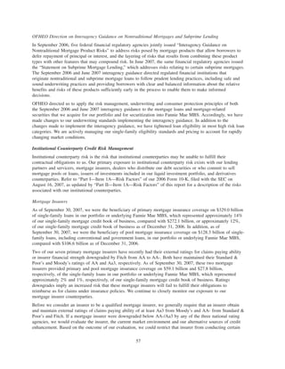 OFHEO Direction on Interagency Guidance on Nontraditional Mortgages and Subprime Lending
In September 2006, five federal financial regulatory agencies jointly issued “Interagency Guidance on
Nontraditional Mortgage Product Risks” to address risks posed by mortgage products that allow borrowers to
defer repayment of principal or interest, and the layering of risks that results from combining these product
types with other features that may compound risk. In June 2007, the same financial regulatory agencies issued
the “Statement on Subprime Mortgage Lending,” which addresses risks relating to certain subprime mortgages.
The September 2006 and June 2007 interagency guidance directed regulated financial institutions that
originate nontraditional and subprime mortgage loans to follow prudent lending practices, including safe and
sound underwriting practices and providing borrowers with clear and balanced information about the relative
benefits and risks of these products sufficiently early in the process to enable them to make informed
decisions.
OFHEO directed us to apply the risk management, underwriting and consumer protection principles of both
the September 2006 and June 2007 interagency guidance to the mortgage loans and mortgage-related
securities that we acquire for our portfolio and for securitization into Fannie Mae MBS. Accordingly, we have
made changes to our underwriting standards implementing the interagency guidance. In addition to the
changes made to implement the interagency guidance, we have tightened loan eligibility in most high risk loan
categories. We are actively managing our single-family eligibility standards and pricing to account for rapidly
changing market conditions.
Institutional Counterparty Credit Risk Management
Institutional counterparty risk is the risk that institutional counterparties may be unable to fulfill their
contractual obligations to us. Our primary exposure to institutional counterparty risk exists with our lending
partners and servicers, mortgage insurers, dealers who distribute our debt securities or who commit to sell
mortgage pools or loans, issuers of investments included in our liquid investment portfolio, and derivatives
counterparties. Refer to “Part I—Item 1A—Risk Factors” of our 2006 Form 10-K, filed with the SEC on
August 16, 2007, as updated by “Part II—Item 1A—Risk Factors” of this report for a description of the risks
associated with our institutional counterparties.
Mortgage Insurers
As of September 30, 2007, we were the beneficiary of primary mortgage insurance coverage on $329.0 billion
of single-family loans in our portfolio or underlying Fannie Mae MBS, which represented approximately 14%
of our single-family mortgage credit book of business, compared with $272.1 billion, or approximately 12%,
of our single-family mortgage credit book of business as of December 31, 2006. In addition, as of
September 30, 2007, we were the beneficiary of pool mortgage insurance coverage on $128.3 billion of single-
family loans, including conventional and government loans, in our portfolio or underlying Fannie Mae MBS,
compared with $106.6 billion as of December 31, 2006.
Two of our seven primary mortgage insurers have recently had their external ratings for claims paying ability
or insurer financial strength downgraded by Fitch from AA to AA-. Both have maintained their Standard &
Poor’s and Moody’s ratings of AA and Aa3, respectively. As of September 30, 2007, these two mortgage
insurers provided primary and pool mortgage insurance coverage on $59.1 billion and $27.8 billion,
respectively, of the single-family loans in our portfolio or underlying Fannie Mae MBS, which represented
approximately 2% and 1%, respectively, of our single-family mortgage credit book of business. Ratings
downgrades imply an increased risk that these mortgage insurers will fail to fulfill their obligations to
reimburse us for claims under insurance policies. We continue to closely monitor our exposure to our
mortgage insurer counterparties.
Before we consider an insurer to be a qualified mortgage insurer, we generally require that an insurer obtain
and maintain external ratings of claims paying ability of at least Aa3 from Moody’s and AA- from Standard &
Poor’s and Fitch. If a mortgage insurer were downgraded below AA-/Aa3 by any of the three national rating
agencies, we would evaluate the insurer, the current market environment and our alternative sources of credit
enhancement. Based on the outcome of our evaluation, we could restrict that insurer from conducting certain
57
 