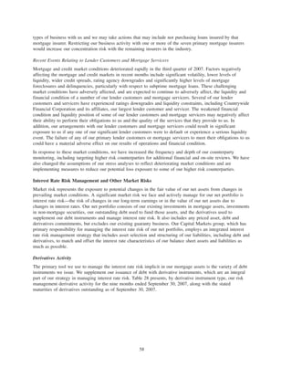 types of business with us and we may take actions that may include not purchasing loans insured by that
mortgage insurer. Restricting our business activity with one or more of the seven primary mortgage insurers
would increase our concentration risk with the remaining insurers in the industry.
Recent Events Relating to Lender Customers and Mortgage Servicers
Mortgage and credit market conditions deteriorated rapidly in the third quarter of 2007. Factors negatively
affecting the mortgage and credit markets in recent months include significant volatility, lower levels of
liquidity, wider credit spreads, rating agency downgrades and significantly higher levels of mortgage
foreclosures and delinquencies, particularly with respect to subprime mortgage loans. These challenging
market conditions have adversely affected, and are expected to continue to adversely affect, the liquidity and
financial condition of a number of our lender customers and mortgage servicers. Several of our lender
customers and servicers have experienced ratings downgrades and liquidity constraints, including Countrywide
Financial Corporation and its affiliates, our largest lender customer and servicer. The weakened financial
condition and liquidity position of some of our lender customers and mortgage servicers may negatively affect
their ability to perform their obligations to us and the quality of the services that they provide to us. In
addition, our arrangements with our lender customers and mortgage servicers could result in significant
exposure to us if any one of our significant lender customers were to default or experience a serious liquidity
event. The failure of any of our primary lender customers or mortgage servicers to meet their obligations to us
could have a material adverse effect on our results of operations and financial condition.
In response to these market conditions, we have increased the frequency and depth of our counterparty
monitoring, including targeting higher risk counterparties for additional financial and on-site reviews. We have
also changed the assumptions of our stress analyses to reflect deteriorating market conditions and are
implementing measures to reduce our potential loss exposure to some of our higher risk counterparties.
Interest Rate Risk Management and Other Market Risks
Market risk represents the exposure to potential changes in the fair value of our net assets from changes in
prevailing market conditions. A significant market risk we face and actively manage for our net portfolio is
interest rate risk—the risk of changes in our long-term earnings or in the value of our net assets due to
changes in interest rates. Our net portfolio consists of our existing investments in mortgage assets, investments
in non-mortgage securities, our outstanding debt used to fund those assets, and the derivatives used to
supplement our debt instruments and manage interest rate risk. It also includes any priced asset, debt and
derivatives commitments, but excludes our existing guaranty business. Our Capital Markets group, which has
primary responsibility for managing the interest rate risk of our net portfolio, employs an integrated interest
rate risk management strategy that includes asset selection and structuring of our liabilities, including debt and
derivatives, to match and offset the interest rate characteristics of our balance sheet assets and liabilities as
much as possible.
Derivatives Activity
The primary tool we use to manage the interest rate risk implicit in our mortgage assets is the variety of debt
instruments we issue. We supplement our issuance of debt with derivative instruments, which are an integral
part of our strategy in managing interest rate risk. Table 28 presents, by derivative instrument type, our risk
management derivative activity for the nine months ended September 30, 2007, along with the stated
maturities of derivatives outstanding as of September 30, 2007.
58
 