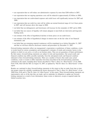 • our expectation that we will reduce our administrative expenses by more than $200 million in 2007;
• our expectation that our ongoing operations costs will be reduced to approximately $2 billion in 2008;
• our expectation that our credit-related expenses and credit losses will significantly increase for 2007 and
2008;
• our expectation that our credit loss ratio will be within our normal historical range of 4 to 6 basis points
in 2007, and will increase above this range in 2008;
• our belief that our delinquencies and foreclosures will increase for the remainder of 2007 and in 2008;
• our belief that our sources of liquidity will remain adequate to meet both our short-term and long-term
funding needs;
• our estimate of the effect of hypothetical declines in home prices on our credit losses;
• our estimate of the effect of hypothetical changes in interest rates on the fair value of our financial
instruments; and
• our belief that our remaining material weaknesses will be remediated on or before December 31, 2007
and that we will have effective disclosure controls and procedures by December 31, 2007.
Forward-looking statements reflect our management’s expectations or predictions of future conditions, events
or results based on various assumptions and management’s estimates of trends and economic factors in the
markets in which we are active, as well as our business plans. They are not guarantees of future performance.
By their nature, forward-looking statements are subject to risks and uncertainties. Our actual results and
financial condition may differ, possibly materially, from the anticipated results and financial condition
indicated in these forward-looking statements. There are a number of factors that could cause actual
conditions, events or results to differ materially from those described in the forward-looking statements
contained in this report, including those factors described in “Part I—Item 1A—Risk Factors” of our 2006
Form 10-K, filed with the SEC on August 16, 2007, as updated by “Part II—Item 1A—Risk Factors” of this
report.
Readers are cautioned to place forward-looking statements in this report or that we make from time to time
into proper context by carefully considering the factors discussed in “Part I—Item 1A—Risk Factors” of our
2006 Form 10-K and in “Part II—Item 1A—Risk Factors” of this report. These forward-looking statements are
representative only as of the date they are made, and we undertake no obligation to update any forward-
looking statement as a result of new information, future events or otherwise, except as required under the
federal securities laws.
63
 