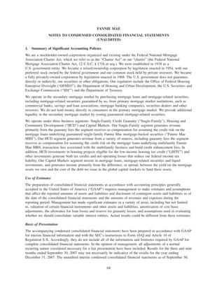FANNIE MAE
NOTES TO CONDENSED CONSOLIDATED FINANCIAL STATEMENTS
(UNAUDITED)
1. Summary of Significant Accounting Policies
We are a stockholder-owned corporation organized and existing under the Federal National Mortgage
Association Charter Act, which we refer to as the “Charter Act” or our “charter” (the Federal National
Mortgage Association Charter Act, 12 U.S.C. § 1716 et seq.). We were established in 1938 as a
U.S. government entity. We became a mixed-ownership corporation by legislation enacted in 1954, with our
preferred stock owned by the federal government and our common stock held by private investors. We became
a fully privately-owned corporation by legislation enacted in 1968. The U.S. government does not guarantee,
directly or indirectly, our securities or other obligations. Our regulators include the Office of Federal Housing
Enterprise Oversight (“OFHEO”), the Department of Housing and Urban Development, the U.S. Securities and
Exchange Commission (“SEC”) and the Department of Treasury.
We operate in the secondary mortgage market by purchasing mortgage loans and mortgage-related securities,
including mortgage-related securities guaranteed by us, from primary mortgage market institutions, such as
commercial banks, savings and loan associations, mortgage banking companies, securities dealers and other
investors. We do not lend money directly to consumers in the primary mortgage market. We provide additional
liquidity in the secondary mortgage market by issuing guaranteed mortgage-related securities.
We operate under three business segments: Single-Family Credit Guaranty (“Single-Family”), Housing and
Community Development (“HCD”) and Capital Markets. Our Single-Family segment generates revenue
primarily from the guaranty fees the segment receives as compensation for assuming the credit risk on the
mortgage loans underlying guaranteed single-family Fannie Mae mortgage-backed securities (“Fannie Mae
MBS”). Our HCD segment generates revenue from a variety of sources, including guaranty fees the segment
receives as compensation for assuming the credit risk on the mortgage loans underlying multifamily Fannie
Mae MBS, transaction fees associated with the multifamily business and bond credit enhancement fees. In
addition, HCD investments in housing projects eligible for the low-income housing tax credit (“LIHTC”) and
other investments generate both tax credits and net operating losses that reduce our federal income tax
liability. Our Capital Markets segment invests in mortgage loans, mortgage-related securities and liquid
investments, and generates income primarily from the difference, or spread, between the yield on the mortgage
assets we own and the cost of the debt we issue in the global capital markets to fund these assets.
Use of Estimates
The preparation of consolidated financial statements in accordance with accounting principles generally
accepted in the United States of America (“GAAP”) requires management to make estimates and assumptions
that affect the reported amounts of assets and liabilities and disclosure of contingent assets and liabilities as of
the date of the consolidated financial statements and the amounts of revenues and expenses during the
reporting period. Management has made significant estimates in a variety of areas, including but not limited
to, valuation of certain financial instruments and other assets and liabilities, amortization of cost basis
adjustments, the allowance for loan losses and reserve for guaranty losses, and assumptions used in evaluating
whether we should consolidate variable interest entities. Actual results could be different from these estimates.
Basis of Presentation
The accompanying condensed consolidated financial statements have been prepared in accordance with GAAP
for interim financial information and with the SEC’s instructions to Form 10-Q and Article 10 of
Regulation S-X. Accordingly, they do not include all of the information and footnotes required by GAAP for
complete consolidated financial statements. In the opinion of management, all adjustments of a normal
recurring nature considered necessary for a fair presentation have been included. Results for the three and nine
months ended September 30, 2007 may not necessarily be indicative of the results for the year ending
December 31, 2007. The unaudited interim condensed consolidated financial statements as of September 30,
68
 