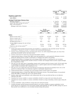 September 30,
2007
December 31,
2006
As of
(Dollars in millions)
Regulatory Capital Data:
Core capital(6)
. . . . . . . . . . . . . . . . . . . . . . . . . . . . . . . . . . . . . . . . . . . . . . . . . . . . $ 41,713 $ 41,950
Total capital(7)
. . . . . . . . . . . . . . . . . . . . . . . . . . . . . . . . . . . . . . . . . . . . . . . . . . . . 43,798 42,703
Mortgage Credit Book of Business Data:
Mortgage portfolio(8)
. . . . . . . . . . . . . . . . . . . . . . . . . . . . . . . . . . . . . . . . . . . . . . . . $ 728,578 $ 728,932
Fannie Mae MBS held by third parties(9)
. . . . . . . . . . . . . . . . . . . . . . . . . . . . . . . . . . 2,003,382 1,777,550
Other credit guaranties(10)
. . . . . . . . . . . . . . . . . . . . . . . . . . . . . . . . . . . . . . . . . . . . 35,508 19,747
Mortgage credit book of business . . . . . . . . . . . . . . . . . . . . . . . . . . . . . . . . . . . . . $2,767,468 $2,526,229
2007 2006 2007 2006
For the
Three Months Ended
September 30,
For the
Nine Months Ended
September 30,
Ratios:
Return on assets ratio(11)*
. . . . . . . . . . . . . . . . . . . . . . (0.72)% (0.36)% 0.18% 0.49%
Return on equity ratio(12)*
. . . . . . . . . . . . . . . . . . . . . (19.4) (9.8) 4.8 13.1
Equity to assets ratio(13)*
. . . . . . . . . . . . . . . . . . . . . . 4.7 4.7 4.8 4.8
Dividend payout ratio(14)*
. . . . . . . . . . . . . . . . . . . . . . N/A N/A 120.4 24.7
Average effective guaranty fee rate (in basis
points)(15)*
. . . . . . . . . . . . . . . . . . . . . . . . . . . . . . . 22.8 bp 22.5 bp 22.0 bp 20.9 bp
Credit loss ratio (in basis points)(16)*
. . . . . . . . . . . . . . 5.0 bp 2.3 bp 4.0 bp 1.8 bp
(1)
Certain prior period amounts that previously were included as a component of “Fee and other income” have been
reclassified to “Guaranty fee income” to conform to the current period presentation.
(2)
Consists of trust management income; investment gains (losses), net; debt extinguishment gains, net; losses from
partnership investments; and fee and other income.
(3)
Consists of provision for credit losses and foreclosed property expense.
(4)
Unpaid principal balance of Fannie Mae MBS issued and guaranteed by us and acquired by third-party investors
during the reporting period. Excludes securitizations of mortgage loans held in our portfolio.
(5)
Unpaid principal balance of mortgage loans and mortgage-related securities we purchased for our investment
portfolio during the reporting period. Includes advances to lenders and mortgage-related securities acquired through
the extinguishment of debt.
(6)
The sum of (a) the stated value of outstanding common stock (common stock less treasury stock); (b) the stated value
of outstanding non-cumulative perpetual preferred stock; (c) paid-in-capital; and (d) our retained earnings. Core
capital excludes accumulated other comprehensive loss.
(7)
The sum of (a) core capital and (b) the total allowance for loan losses and reserve for guaranty losses, less (c) the
specific loss allowance (that is, the allowance required on individually impaired loans).
(8)
Unpaid principal balance of mortgage loans and mortgage-related securities held in our portfolio.
(9)
Unpaid principal balance of Fannie Mae MBS held by third-party investors. The principal balance of resecuritized
Fannie Mae MBS is included only once in the reported amount.
(10)
Includes single-family and multifamily credit enhancements that we have provided and that are not otherwise
reflected in the table.
(11)
Annualized net income available to common stockholders divided by average total assets during the period.
(12)
Annualized net income available to common stockholders divided by average outstanding common equity during the
period.
(13)
Average stockholders’ equity divided by average total assets during the period.
(14)
Common dividends declared during the period divided by net income available to common stockholders for the
period. Because we experienced a loss for the three months ended September 30, 2007 and 2006, earnings for each of
those periods were insufficient to cover dividends declared during those periods.
4
 