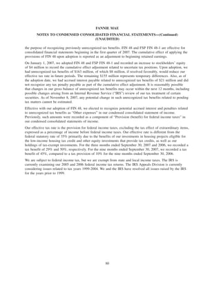 the purpose of recognizing previously unrecognized tax benefits. FIN 48 and FSP FIN 48-1 are effective for
consolidated financial statements beginning in the first quarter of 2007. The cumulative effect of applying the
provisions of FIN 48 upon adoption is reported as an adjustment to beginning retained earnings.
On January 1, 2007, we adopted FIN 48 and FSP FIN 48-1 and recorded an increase to stockholders’ equity
of $4 million to record the cumulative effect adjustment related to uncertain tax positions. Upon adoption, we
had unrecognized tax benefits of $163 million, of which $8 million, if resolved favorably, would reduce our
effective tax rate in future periods. The remaining $155 million represents temporary differences. Also, as of
the adoption date, we had accrued interest payable related to unrecognized tax benefits of $21 million and did
not recognize any tax penalty payable as part of the cumulative effect adjustment. It is reasonably possible
that changes in our gross balance of unrecognized tax benefits may occur within the next 12 months, including
possible changes arising from an Internal Revenue Service (“IRS”) review of our tax treatment of certain
securities. As of November 8, 2007, any potential change in such unrecognized tax benefits related to pending
tax matters cannot be estimated.
Effective with our adoption of FIN 48, we elected to recognize potential accrued interest and penalties related
to unrecognized tax benefits as “Other expenses” in our condensed consolidated statement of income.
Previously, such amounts were recorded as a component of “Provision (benefit) for federal income taxes” in
our condensed consolidated statements of income.
Our effective tax rate is the provision for federal income taxes, excluding the tax effect of extraordinary items,
expressed as a percentage of income before federal income taxes. Our effective rate is different from the
federal statutory rate of 35% primarily due to the benefits of our investments in housing projects eligible for
the low-income housing tax credit and other equity investments that provide tax credits, as well as our
holdings of tax-exempt investments. For the three months ended September 30, 2007 and 2006, we recorded a
tax benefit of 29% and 50%, respectively. For the nine months ended September 30, 2007, we recorded a tax
benefit of 45%, compared to a tax provision of 10% for the nine months ended September 30, 2006.
We are subject to federal income tax, but we are exempt from state and local income taxes. The IRS is
currently examining our 2005 and 2006 federal income tax returns. The IRS Appeals Division is currently
considering issues related to tax years 1999-2004. We and the IRS have resolved all issues raised by the IRS
for the years prior to 1999.
80
FANNIE MAE
NOTES TO CONDENSED CONSOLIDATED FINANCIAL STATEMENTS—(Continued)
(UNAUDITED)
 