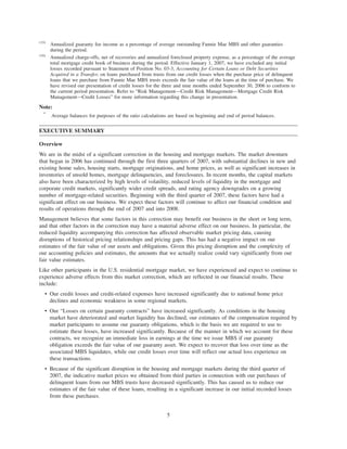 (15)
Annualized guaranty fee income as a percentage of average outstanding Fannie Mae MBS and other guaranties
during the period.
(16)
Annualized charge-offs, net of recoveries and annualized foreclosed property expense, as a percentage of the average
total mortgage credit book of business during the period. Effective January 1, 2007, we have excluded any initial
losses recorded pursuant to Statement of Position No. 03-3, Accounting for Certain Loans or Debt Securities
Acquired in a Transfer, on loans purchased from trusts from our credit losses when the purchase price of delinquent
loans that we purchase from Fannie Mae MBS trusts exceeds the fair value of the loans at the time of purchase. We
have revised our presentation of credit losses for the three and nine months ended September 30, 2006 to conform to
the current period presentation. Refer to “Risk Management—Credit Risk Management—Mortgage Credit Risk
Management—Credit Losses” for more information regarding this change in presentation.
Note:
*
Average balances for purposes of the ratio calculations are based on beginning and end of period balances.
EXECUTIVE SUMMARY
Overview
We are in the midst of a significant correction in the housing and mortgage markets. The market downturn
that began in 2006 has continued through the first three quarters of 2007, with substantial declines in new and
existing home sales, housing starts, mortgage originations, and home prices, as well as significant increases in
inventories of unsold homes, mortgage delinquencies, and foreclosures. In recent months, the capital markets
also have been characterized by high levels of volatility, reduced levels of liquidity in the mortgage and
corporate credit markets, significantly wider credit spreads, and rating agency downgrades on a growing
number of mortgage-related securities. Beginning with the third quarter of 2007, these factors have had a
significant effect on our business. We expect these factors will continue to affect our financial condition and
results of operations through the end of 2007 and into 2008.
Management believes that some factors in this correction may benefit our business in the short or long term,
and that other factors in the correction may have a material adverse effect on our business. In particular, the
reduced liquidity accompanying this correction has affected observable market pricing data, causing
disruptions of historical pricing relationships and pricing gaps. This has had a negative impact on our
estimates of the fair value of our assets and obligations. Given this pricing disruption and the complexity of
our accounting policies and estimates, the amounts that we actually realize could vary significantly from our
fair value estimates.
Like other participants in the U.S. residential mortgage market, we have experienced and expect to continue to
experience adverse effects from this market correction, which are reflected in our financial results. These
include:
• Our credit losses and credit-related expenses have increased significantly due to national home price
declines and economic weakness in some regional markets.
• Our “Losses on certain guaranty contracts” have increased significantly. As conditions in the housing
market have deteriorated and market liquidity has declined, our estimates of the compensation required by
market participants to assume our guaranty obligations, which is the basis we are required to use to
estimate these losses, have increased significantly. Because of the manner in which we account for these
contracts, we recognize an immediate loss in earnings at the time we issue MBS if our guaranty
obligation exceeds the fair value of our guaranty asset. We expect to recover that loss over time as the
associated MBS liquidates, while our credit losses over time will reflect our actual loss experience on
these transactions.
• Because of the significant disruption in the housing and mortgage markets during the third quarter of
2007, the indicative market prices we obtained from third parties in connection with our purchases of
delinquent loans from our MBS trusts have decreased significantly. This has caused us to reduce our
estimates of the fair value of these loans, resulting in a significant increase in our initial recorded losses
from these purchases.
5
 