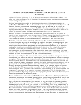 similar characteristics. Specifically, we use the observable market value of our Fannie Mae MBS as a base
value, from which we subtract or add the fair value of the associated guaranty asset, guaranty obligation and
master servicing arrangements.
Mortgage Loans Held for Investment, net of allowance for loan losses—HFI loans are recorded in the
condensed consolidated balance sheets at the principal amount outstanding, net of unamortized premiums and
discounts, cost basis adjustments and an allowance for loan losses. We determine the fair value of our
mortgage loans based on comparisons to Fannie Mae MBS with similar characteristics. Specifically, we use
the observable market value of our Fannie Mae MBS as a base value, from which we subtract or add the fair
value of the associated guaranty asset, guaranty obligation and master servicing arrangements.
Advances to Lenders—The carrying value of our advances to lenders approximates the fair value of the
majority of these instruments due to their short-term nature. Advances to lenders for which the carrying value
does not approximate fair value are valued based on comparisons to Fannie Mae MBS with similar
characteristics, and applying the same pricing methodology as used for HFI loans as described above.
Derivatives Assets and Liabilities (collectively, “Derivatives”)—Our risk management derivatives and
mortgage commitment derivatives are recognized in the condensed consolidated balance sheets at fair value,
taking into consideration the effects of any legally enforceable master netting agreements that allow us to
settle derivative asset and liability positions with the same counterparty on a net basis. We use observable
market prices or market prices obtained from third parties for derivatives, when available. For derivative
instruments where market prices are not readily available, we estimate fair value using model-based
interpolation based on direct market inputs. Direct market inputs include prices of instruments with similar
maturities and characteristics, interest rate yield curves and measures of interest rate volatility. Details of these
estimated fair values by type are displayed in “Note 9, Derivative Instruments.”
Guaranty Assets and Buy-ups—We estimate the fair value of guaranty assets based on the present value of
expected future cash flows of the underlying mortgage assets using management’s best estimate of certain key
assumptions, which include prepayment speeds, forward yield curves, and discount rates commensurate with
the risks involved. These cash flows are projected using proprietary prepayment, interest rate and credit risk
models. Because the guaranty assets are like an interest-only income stream, the projected cash flows from our
guaranty assets are discounted using interest spreads from a representative sample of interest-only trust
securities. We reduce the spreads on interest-only trusts to adjust for the less liquid nature of the guaranty
asset. The fair value of the guaranty asset as presented in the table above includes the fair value of any
associated buy-ups, which is estimated in the same manner as guaranty assets but are recorded separately as a
component of “Other assets” in the condensed consolidated balance sheets. While the fair value of the
guaranty asset reflects all guaranty arrangements, the carrying value primarily reflects only those arrangements
entered into subsequent to our adoption of FIN 45.
Federal Funds Purchased and Securities Sold Under Agreements to Repurchase—The carrying value of our
federal funds purchased and securities sold under agreements to repurchase approximate the fair value of these
instruments due to the short-term nature of these liabilities, exclusive of dollar roll repurchase transactions.
Short-Term Debt and Long-Term Debt—As of September 30, 2007, we estimate the fair value of our non-
callable debt using an average of vendor bid prices and then applying an adjustment to convert the average
vendor bid prices to ask level prices. As of December 31, 2006 and when vendor pricing is not available, we
estimate the fair value of our non-callable debt using the discounted cash flow approach based on the Fannie
Mae yield curve with an adjustment to reflect fair values at the offer side of the market. We estimate the fair
value of our callable bonds using an option adjusted spread (“OAS”) approach using the Fannie Mae yield
curve and market-calibrated volatility. The OAS applied to callable bonds approximates market levels where
we have executed secondary market transactions. We continue to use third party prices for subordinated debt.
89
FANNIE MAE
NOTES TO CONDENSED CONSOLIDATED FINANCIAL STATEMENTS—(Continued)
(UNAUDITED)
 