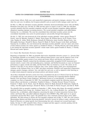 certain former officers. Both cases seek unspecified compensatory and punitive damages, attorneys’ fees, and
other fees and costs. In addition, the Evergreen plaintiffs seek an award of treble damages under state law.
On May 12, 2006, the individual securities plaintiffs voluntarily dismissed defendants Victor Ashe and Molly
Bordonaro from both cases. On June 29, 2006 and then again on August 14 and 15, 2006, the individual
securities plaintiffs filed first amended complaints and then second amended complaints adding additional
allegations regarding improper accounting practices. The second amended complaints each added Radian
Guaranty Inc. as a defendant. The court has consolidated these individual securities actions into the
consolidated shareholder class action for pretrial purposes and possibly through final judgment.
On July 31, 2007, the court dismissed all of the individual securities plaintiffs’ claims against Thomas P.
Gerrity, Anne M. Mulcahy, Frederick V. Malek, Taylor Segue, III, William Harvey, Joe K. Pickett, Victor
Ashe, Stephen B. Ashley, Molly Bordonaro, Kenneth M. Duberstein, Jamie Gorelick, Manuel Justiz, Ann
McLaughlin Korologos, Donald B. Marron, Daniel H. Mudd, H. Patrick Swygert, Leslie Rahl, and Radian
Guaranty Inc. In addition, the court dismissed the individual securities plaintiffs’ state law claims and certain
of their federal securities law claims against us, Franklin D. Raines, J. Timothy Howard, and Leanne Spencer.
It also limited the individual securities plaintiffs’ insider trader claims against Franklin D. Raines, J. Timothy
Howard and Leanne Spencer.
In re Fannie Mae Shareholder Derivative Litigation
Beginning on September 28, 2004, ten plaintiffs filed twelve shareholder derivative actions (i.e., lawsuits filed
by shareholder plaintiffs on our behalf) in three different federal district courts and the Superior Court of the
District of Columbia against certain of our current and former officers and directors and against us as a
nominal defendant. Plaintiffs contend that the defendants purposefully misapplied GAAP, maintained poor
internal controls, issued a false and misleading proxy statement, and falsified documents to cause our financial
performance to appear smooth and stable, and that Fannie Mae was harmed as a result. The claims are for
breaches of the duty of care, breach of fiduciary duty, waste, insider trading, fraud, gross mismanagement,
violations of the Sarbanes-Oxley Act of 2002, and unjust enrichment. Plaintiffs seek unspecified compensatory
damages, punitive damages, attorneys’ fees, and other fees and costs, as well as injunctive relief directing us
to adopt certain proposed corporate governance policies and internal controls.
All of these shareholder derivative actions have been consolidated into the U.S. District Court for the District
of Columbia and the court entered an order naming Pirelli Armstrong Tire Corporation Retiree Medical
Benefits Trust and Wayne County Employees’ Retirement System as co-lead plaintiffs. A consolidated
complaint was filed on September 26, 2005. The consolidated complaint named the following current and
former officers and directors as defendants: Franklin D. Raines, J. Timothy Howard, Thomas P. Gerrity,
Frederick V. Malek, Joe K. Pickett, Anne M. Mulcahy, Daniel H. Mudd, Kenneth M. Duberstein, Stephen B.
Ashley, Ann McLaughlin Korologos, Donald B. Marron, Leslie Rahl, H. Patrick Swygert, and John K. Wulff.
The plaintiffs filed an amended complaint on September 1, 2006. Among other things, the amended complaint
added the Goldman Sachs Group, Inc., Goldman, Sachs & Co., Inc., Lehman Brothers, Inc., and Radian
Insurance Inc. as defendants, added allegations concerning the nature of certain transactions between these
entities and Fannie Mae, and added additional allegations from OFHEO’s May 2006 report on its special
examination and the Paul Weiss report. The plaintiffs have since voluntarily dismissed those newly added
defendants. We filed motions to dismiss the first amended complaint and on May 31, 2007, the court issued a
Memorandum Opinion and Order dismissing plaintiffs’ derivative lawsuit for failing to make a demand on the
Board of Directors or to plead specific facts demonstrating that such a demand was excused based upon
futility. On June 27, 2007, plaintiffs filed a Notice of Appeal and their appeal is currently pending with the
U.S. Court of Appeals for the District of Columbia.
92
FANNIE MAE
NOTES TO CONDENSED CONSOLIDATED FINANCIAL STATEMENTS—(Continued)
(UNAUDITED)
 