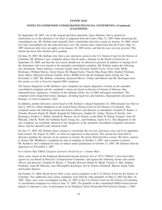 On September 20, 2007, one of the original derivative plaintiffs, James Kellmer, filed a motion for
clarification or, in the alternative, for relief of judgment from the Court’s May 31, 2007 Order dismissing the
consolidated case. Mr. Kellmer had originally filed a shareholder derivative action on January 10, 2005, which
was later consolidated into the main derivative case. His motion seeks clarification that the Court’s May 31,
2007 dismissal order does not apply to his January 10, 2005 action, and that his case can now proceed. This
motion has been fully briefed and is pending.
On June 29, 2007, Mr. Kellmer also filed a new derivative action in the U.S. District Court for the District of
Columbia. Mr. Kellmer’s new complaint alleges that he made a demand on the Board of Directors on
September 24, 2004, and that this new action should now be allowed to proceed. In addition to naming all of
the defendants who were named in the amended consolidated complaint, Mr. Kellmer names the following
new defendants: James Johnson, Lawrence Small, Jamie Gorelick, Robert Levin, Victor Ashe, Molly
Bordonaro, William Harvey, Taylor Segue, III, Manuel Justiz, Vincent Mai, Roger Birk, Stephen Friedman,
Garry Mauro, Maynard Jackson, Esteban Torres, KPMG LLP and the Goldman Sachs Group, Inc. On
November 5, 2007, Mr. Kellmer voluntarily dismissed Messrs. Ashley and Marron and Ms. Korologos from
this action, as well as from his original 2005 complaint.
The factual allegations in Mr. Kellmer’s new complaint are largely duplicative of those in the amended
consolidated complaint and the complaint’s claims are based on theories of breach of fiduciary duty,
indemnification, negligence, violations of the Sarbanes-Oxley Act of 2002 and unjust enrichment. The
complaint seeks unspecified money damages, including legal fees and expenses, disgorgement and punitive
damages, as well as injunctive relief.
In addition, another derivative action based on Mr. Kellmer’s alleged September 24, 2004 demand was filed on
July 6, 2007 by Arthur Middleton in the United States District Court for the District of Columbia. This
complaint names the following current and former officers and directors as defendants: Franklin D. Raines, J.
Timothy Howard, Daniel H. Mudd, Kenneth M. Duberstein, Stephen B. Ashley, Thomas P. Gerrity, Ann
Korologos, Frederic V. Malek, Donald B. Marron, Joe K. Pickett, Leslie Rahl, H. Patrick Swygert, Anne M.
Mulcahy, John K. Wulff, the Goldman Sachs Group, Inc., and Goldman, Sachs & Co. The allegations in this
new complaint are essentially identical to the allegations in the amended consolidated complaint referenced
above, and this plaintiff seeks identical relief.
On July 27, 2007, Mr. Kellmer filed a motion to consolidate the two new derivative cases and to be appointed
lead counsel. On August 10, 2007, we filed our opposition to that motion. This motion has been held in
abeyance pending the outcome of our motions to dismiss the newly filed derivative actions. We filed a motion
to dismiss Mr. Middleton’s complaint for lack of standing on October 3, 2007, and a motion to dismiss
Mr. Kellmer’s new complaint for lack of subject matter jurisdiction on October 12, 2007. Mr. Kellmer filed his
opposition on November 5, 2007.
In re Fannie Mae ERISA Litigation (formerly David Gwyer v. Fannie Mae)
Three cases, based on the Employee Retirement Income Security Act of 1974 (“ERISA”), have been filed
against us, our Board of Directors’ Compensation Committee, and against the following former and current
officers and directors: Franklin D. Raines, J. Timothy Howard, Daniel H. Mudd, Vincent A. Mai, Stephen
Friedman, Anne M. Mulcahy, Ann McLaughlin Korologos, Joe K. Pickett, Donald B. Marron, Kathy Gallo
and Leanne Spencer.
On October 15, 2004, David Gwyer filed a class action complaint in the U.S. District Court for the District of
Columbia. Two additional class action complaints were filed by other plaintiffs on May 6, 2005 and May 10,
2005. These cases were consolidated on May 24, 2005 in the U.S. District Court for the District of Columbia.
A consolidated complaint was filed on June 15, 2005. The plaintiffs in the consolidated ERISA-based lawsuit
purport to represent a class of participants in our Employee Stock Ownership Plan between January 1, 2001
93
FANNIE MAE
NOTES TO CONDENSED CONSOLIDATED FINANCIAL STATEMENTS—(Continued)
(UNAUDITED)
 