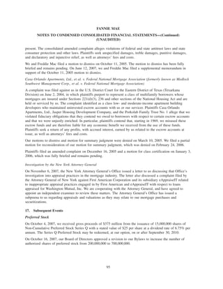present. The consolidated amended complaint alleges violations of federal and state antitrust laws and state
consumer protection and other laws. Plaintiffs seek unspecified damages, treble damages, punitive damages,
and declaratory and injunctive relief, as well as attorneys’ fees and costs.
We and Freddie Mac filed a motion to dismiss on October 11, 2005. The motion to dismiss has been fully
briefed and remains pending. On June 12, 2007, we and Freddie Mac filed a supplemental memorandum in
support of the October 11, 2005 motion to dismiss.
Casa Orlando Apartments, Ltd., et al. v. Federal National Mortgage Association (formerly known as Medlock
Southwest Management Corp., et al. v. Federal National Mortgage Association)
A complaint was filed against us in the U.S. District Court for the Eastern District of Texas (Texarkana
Division) on June 2, 2004, in which plaintiffs purport to represent a class of multifamily borrowers whose
mortgages are insured under Sections 221(d)(3), 236 and other sections of the National Housing Act and are
held or serviced by us. The complaint identified as a class low- and moderate-income apartment building
developers who maintained uninvested escrow accounts with us or our servicer. Plaintiffs Casa Orlando
Apartments, Ltd., Jasper Housing Development Company, and the Porkolab Family Trust No. 1 allege that we
violated fiduciary obligations that they contend we owed to borrowers with respect to certain escrow accounts
and that we were unjustly enriched. In particular, plaintiffs contend that, starting in 1969, we misused these
escrow funds and are therefore liable for any economic benefit we received from the use of these funds.
Plaintiffs seek a return of any profits, with accrued interest, earned by us related to the escrow accounts at
issue, as well as attorneys’ fees and costs.
Our motions to dismiss and motion for summary judgment were denied on March 10, 2005. We filed a partial
motion for reconsideration of our motion for summary judgment, which was denied on February 24, 2006.
Plaintiffs filed an amended complaint on December 16, 2005 and a motion for class certification on January 3,
2006, which was fully briefed and remains pending.
Investigation by the New York Attorney General
On November 6, 2007, the New York Attorney General’s Office issued a letter to us discussing that Office’s
investigation into appraisal practices in the mortgage industry. The letter also discussed a complaint filed by
the Attorney General of New York against First American Corporation and its subsidiary eAppraiseIT related
to inappropriate appraisal practices engaged in by First American and eAppraiseIT with respect to loans
appraised for Washington Mutual, Inc. We are cooperating with the Attorney General, and have agreed to
appoint an independent examiner to review these matters. The Attorney General’s Office has issued a
subpoena to us regarding appraisals and valuations as they may relate to our mortgage purchases and
securitizations.
17. Subsequent Events
Preferred Stock
On October 4, 2007, we received gross proceeds of $375 million from the issuance of 15,000,000 shares of
Non-Cumulative Preferred Stock Series Q with a stated value of $25 per share at a dividend rate of 6.75% per
annum. The Series Q Preferred Stock may be redeemed, at our option, on or after September 30, 2010.
On October 16, 2007, our Board of Directors approved a revision to our Bylaws to increase the number of
authorized shares of preferred stock from 200,000,000 to 700,000,000.
95
FANNIE MAE
NOTES TO CONDENSED CONSOLIDATED FINANCIAL STATEMENTS—(Continued)
(UNAUDITED)
 