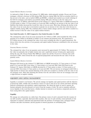 Capital Markets Business Activities
As indicated in Table 22 above, the Lehman U.S. MBS index, which primarily includes 30-year and 15-year
mortgages, reflected a decrease in OAS during 2006. However, during 2006, the OAS on securities held by us
that are not in the index, such as hybrid ARMs and REMICs, widened and resulted in an overall widening of
the OAS for mortgage assets held in our portfolio during 2006 and a decrease in the fair value of our
mortgage assets. In addition, debt OAS based on the Lehman U.S. Agency Debt Index to LIBOR decreased by
2.8 basis points to minus 13.8 basis points as of year-end 2006, resulting in an increase in the fair value of our
liabilities that further decreased the overall fair value of our net assets. More than offsetting the decline in the
fair value of our net assets due to movements in spreads was an increase in fair value due to the decrease in
implied volatility during 2006. The combined effect of these market changes and net cash inflows resulted in a
modest increase in the fair value of our capital markets business.
Year Ended December 31, 2005 Compared to Year Ended December 31, 2004
The estimated fair value of our net assets increased by $2.1 billion in 2005, which included the effect of the
payment of $1.4 billion of dividends to holders of our common and preferred stock. We experienced a
$3.5 billion increase in the estimated fair value of net assets excluding the effect of capital transactions. We
discuss below how the activities of our guaranty and capital markets businesses contributed to this net increase
in fair value.
Guaranty Business Activities
The estimated fair value of our net guaranty assets increased by approximately $1.5 billion. This increase in
fair value was primarily due to higher interest rates and a significant increase in home price appreciation
during the year. The 30-year Fannie Mae MBS par coupon rate and the 10-year U.S. Treasury note yield
increased in 2005, which slowed the rate of expected prepayments and increased the fair value of our net
guaranty assets.
Capital Markets Business Activities
Mortgage OAS based on the Lehman U.S. MBS Index to LIBOR increased by 15.7 basis points to 4.2 basis
points as of year-end 2005, from minus 11.5 basis points as of year-end 2004. Debt OAS based on the
Lehman U.S. Agency Debt Index to LIBOR decreased by 4.7 basis points to minus 11.0 basis points as of
year-end 2005, from minus 6.3 basis points as of year-end 2004. This net increase in mortgage-to-debt OAS, a
slight decline in interest rates and the flattening of the yield curve resulted in a decline in the fair value of our
net mortgage assets. More than offsetting this decline were the cash inflows from our net mortgage assets and
a slight decrease in implied volatility.
LIQUIDITY AND CAPITAL MANAGEMENT
Liquidity is essential to our business. We actively manage our liquidity and capital position with the objective
of preserving stable, reliable and cost-effective sources of cash to meet all of our current and future operating
financial commitments and regulatory capital requirements. We obtain the funds we need to operate our
business primarily from the proceeds we receive from the issuance of debt. We seek to maintain sufficient
excess liquidity in the event that factors, whether internal or external to our business, temporarily prevent us
from issuing debt in the capital markets.
Liquidity
We manage our cash position on a daily basis. Our primary source of cash is proceeds from the issuance of
our debt securities, especially short-term debt securities. Our uses of cash currently consist primarily of: the
repayment of matured, redeemed and repurchased debt; the purchase of mortgage loans, mortgage-related
securities and other investments; and the payment of interest payments on outstanding debt.
95
 