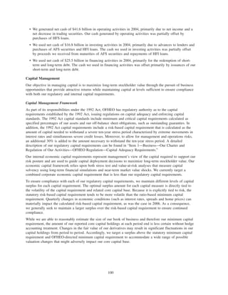 • We generated net cash of $41.6 billion in operating activities in 2004, primarily due to net income and a
net decrease in trading securities. Our cash generated by operating activities was partially offset by
purchases of HFS loans.
• We used net cash of $16.8 billion in investing activities in 2004, primarily due to advances to lenders and
purchases of AFS securities and HFI loans. The cash we used in investing activities was partially offset
by proceeds we received from maturities of AFS securities and repayments of HFI loans.
• We used net cash of $25.5 billion in financing activities in 2004, primarily for the redemption of short-
term and long-term debt. The cash we used in financing activities was offset primarily by issuances of our
short-term and long-term debt.
Capital Management
Our objective in managing capital is to maximize long-term stockholder value through the pursuit of business
opportunities that provide attractive returns while maintaining capital at levels sufficient to ensure compliance
with both our regulatory and internal capital requirements.
Capital Management Framework
As part of its responsibilities under the 1992 Act, OFHEO has regulatory authority as to the capital
requirements established by the 1992 Act, issuing regulations on capital adequacy and enforcing capital
standards. The 1992 Act capital standards include minimum and critical capital requirements calculated as
specified percentages of our assets and our off-balance sheet obligations, such as outstanding guaranties. In
addition, the 1992 Act capital requirements include a risk-based capital requirement that is calculated as the
amount of capital needed to withstand a severe ten-year stress period characterized by extreme movements in
interest rates and simultaneous severe credit losses. Moreover, to allow for management and operations risks,
an additional 30% is added to the amount necessary to withstand the ten-year stress period. A detailed
description of our regulatory capital requirements can be found in “Item 1—Business—Our Charter and
Regulation of Our Activities—OFHEO Regulation—Capital Adequacy Requirements.”
Our internal economic capital requirements represent management’s view of the capital required to support our
risk posture and are used to guide capital deployment decisions to maximize long-term stockholder value. Our
economic capital framework relies upon both stress test and value-at-risk analyses that measure capital
solvency using long-term financial simulations and near-term market value shocks. We currently target a
combined corporate economic capital requirement that is less than our regulatory capital requirements.
To ensure compliance with each of our regulatory capital requirements, we maintain different levels of capital
surplus for each capital requirement. The optimal surplus amount for each capital measure is directly tied to
the volatility of the capital requirement and related core capital base. Because it is explicitly tied to risk, the
statutory risk-based capital requirement tends to be more volatile than the ratio-based minimum capital
requirement. Quarterly changes in economic conditions (such as interest rates, spreads and home prices) can
materially impact the calculated risk-based capital requirement, as was the case in 2006. As a consequence,
we generally seek to maintain a larger surplus over the risk-based capital requirement to ensure continued
compliance.
While we are able to reasonably estimate the size of our book of business and therefore our minimum capital
requirement, the amount of our reported core capital holdings at each period end is less certain without hedge
accounting treatment. Changes in the fair value of our derivatives may result in significant fluctuations in our
capital holdings from period to period. Accordingly, we target a surplus above the statutory minimum capital
requirement and OFHEO-directed minimum capital requirement to accommodate a wide range of possible
valuation changes that might adversely impact our core capital base.
100
 