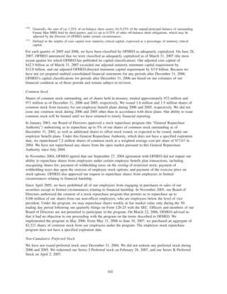(10)
Generally, the sum of (a) 1.25% of on-balance sheet assets; (b) 0.25% of the unpaid principal balance of outstanding
Fannie Mae MBS held by third parties; and (c) up to 0.25% of other off-balance sheet obligations, which may be
adjusted by the Director of OFHEO under certain circumstances.
(11)
Defined as the surplus of core capital over statutory critical capital, expressed as a percentage of statutory critical
capital.
For each quarter of 2005 and 2006, we have been classified by OFHEO as adequately capitalized. On June 28,
2007, OFHEO announced that we were classified as adequately capitalized as of March 31, 2007 (the most
recent quarter for which OFHEO has published its capital classification). Our adjusted core capital of
$42.3 billion as of March 31, 2007 exceeded our adjusted statutory minimum capital requirement by
$12.8 billion, and our adjusted OFHEO-directed minimum capital requirement by $3.9 billion. Because we
have not yet prepared audited consolidated financial statements for any periods after December 31, 2006,
OFHEO’s capital classifications for periods after December 31, 2006 are based on our estimates of our
financial condition as of those periods and remain subject to revision.
Common Stock
Shares of common stock outstanding, net of shares held in treasury, totaled approximately 972 million and
971 million as of December 31, 2006 and 2005, respectively. We issued 1.6 million and 1.5 million shares of
common stock from treasury for our employee benefit plans during 2006 and 2005, respectively, We did not
issue any common stock during 2006 and 2005 other than in accordance with these plans. Our ability to issue
common stock will be limited until we have returned to timely financial reporting.
In January 2003, our Board of Directors approved a stock repurchase program (the “General Repurchase
Authority”) authorizing us to repurchase up to 5% of our shares of common stock outstanding as of
December 31, 2002, as well as additional shares to offset stock issued, or expected to be issued, under our
employee benefit plans. Under this General Repurchase Authority, which does not have a specified expiration
date, we repurchased 7.2 million shares of common stock at a weighted average cost per share of $73.67 in
2004. We have not repurchased any shares from the open market pursuant to this General Repurchase
Authority since July 2004.
In November 2004, OFHEO agreed that our September 27, 2004 agreement with OFHEO did not impair our
ability to repurchase shares from employees under certain employee benefit plan transactions, including
reacquiring shares for: payment of withholding taxes on the vesting of restricted stock; payment of
withholding taxes due upon the exercise of employee stock options; and payment of the exercise price on
stock options. OFHEO also approved our request to repurchase shares from employees in limited
circumstances relating to financial hardship.
Since April 2005, we have prohibited all of our employees from engaging in purchases or sales of our
securities except in limited circumstances relating to financial hardship. In November 2005, our Board of
Directors authorized the creation of a stock repurchase program that permits us to repurchase up to
$100 million of our shares from our non-officer employees, who are employees below the level of vice
president. Under the program, we may repurchase shares weekly at fair market value only during the 30-
trading day period following our quarterly filings on Form 12b-25 with the SEC. Officers and members of our
Board of Directors are not permitted to participate in the program. On March 22, 2006, OFHEO advised us
that it had no objection to our proceeding with the program on the terms described to OFHEO. We
implemented the program in May 2006. From May 31, 2006 to June 30, 2007, we purchased an aggregate of
82,321 shares of common stock from our employees under the program. The employee stock repurchase
program does not have a specified expiration date.
Non-Cumulative Preferred Stock
We have not issued preferred stock since December 31, 2004. We did not redeem any preferred stock during
2006 and 2005. We redeemed our Series J Preferred stock on February 28, 2007, and our Series K Preferred
Stock on April 2, 2007.
102
 