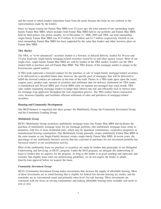 and the extent to which lenders repurchase loans from the pools because the loans do not conform to the
representations made by the lenders.
Since we began issuing our Fannie Mae MBS over 25 years ago, the total amount of our outstanding single-
family Fannie Mae MBS, which includes both Fannie Mae MBS held in our portfolio and Fannie Mae MBS
held by third parties, has grown steadily. As of December 31, 2006, 2005 and 2004, our total outstanding
single-family Fannie Mae MBS was $1.9 trillion, $1.8 trillion and $1.7 trillion, respectively. Growth in our
total outstanding Fannie Mae MBS has been supported by the value that lenders and other investors place on
Fannie Mae MBS.
TBA Market
The TBA, or “to be announced,” securities market is a forward, or delayed delivery, market for 30-year and
15-year fixed-rate single-family mortgage-related securities issued by us and other agency issuers. Most of our
single-class, single-family Fannie Mae MBS are sold by lenders in the TBA market. Lenders use the TBA
market both to purchase and sell Fannie Mae MBS. The TBA feature of the mortgage market is unique in the
fixed-income capital markets.
A TBA trade represents a forward contract for the purchase or sale of single-family mortgage-related securities
to be delivered on a specified future date; however, the specific pool of mortgages that will be delivered to
fulfill the forward contract are unknown at the time of the trade. Parties to a TBA trade agree upon the issuer,
coupon, price, product type, amount of securities and settlement date for delivery. Settlement for TBA trades
is standardized and 30-year MBS and 15-year MBS settle on separate pre-arranged days each month. TBA
sales enable originating mortgage lenders to hedge their interest rate risk and efficiently lock in interest rates
for mortgage loan applicants throughout the loan origination process. The TBA market lowers transaction
costs, increases liquidity and facilitates efficient settlement of sales and purchases of mortgage-related
securities.
Housing and Community Development
Our HCD business is organized into three groups: the Multifamily Group, the Community Investment Group,
and the Community Lending Group.
Multifamily Group
HCD’s Multifamily Group securitizes multifamily mortgage loans into Fannie Mae MBS and facilitates the
purchase of multifamily mortgage loans for our mortgage portfolio. Our multifamily mortgage loans relate to
properties with five or more residential units, which may be apartment communities, cooperative properties or
manufactured housing communities. Our Multifamily Group generally creates multifamily Fannie Mae MBS in
the same manner as our Single-Family business creates single-family Fannie Mae MBS. In recent years, the
percentage of our multifamily business activity that has consisted of purchases for our investment portfolio has
increased relative to our securitization activity.
Most of the multifamily loans we purchase or securitize are made by lenders that participate in our Delegated
Underwriting and Servicing, or DUS», program. Under the DUS program, we delegate the underwriting of
loans to lenders that we approve for the program. As long as the lender is in good standing and represents and
warrants that eligible loans meet our underwriting guidelines, we do not require the lender to obtain
loan-by-loan approval before we acquire the loans.
Community Investment Group
HCD’s Community Investment Group makes investments that increase the supply of affordable housing. Most
of these investments are in rental housing that is eligible for federal low-income housing tax credits, and the
remainder are in conventional rental and primarily entry-level, for-sale housing. These investments are
consistent with our focus on serving communities and making affordable housing more available and easier to
rent or own.
7
 