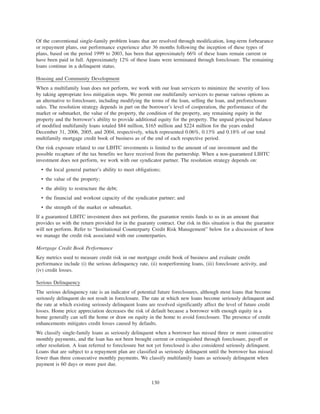 Of the conventional single-family problem loans that are resolved through modification, long-term forbearance
or repayment plans, our performance experience after 36 months following the inception of these types of
plans, based on the period 1999 to 2003, has been that approximately 66% of these loans remain current or
have been paid in full. Approximately 12% of these loans were terminated through foreclosure. The remaining
loans continue in a delinquent status.
Housing and Community Development
When a multifamily loan does not perform, we work with our loan servicers to minimize the severity of loss
by taking appropriate loss mitigation steps. We permit our multifamily servicers to pursue various options as
an alternative to foreclosure, including modifying the terms of the loan, selling the loan, and preforeclosure
sales. The resolution strategy depends in part on the borrower’s level of cooperation, the performance of the
market or submarket, the value of the property, the condition of the property, any remaining equity in the
property and the borrower’s ability to provide additional equity for the property. The unpaid principal balance
of modified multifamily loans totaled $84 million, $165 million and $224 million for the years ended
December 31, 2006, 2005, and 2004, respectively, which represented 0.06%, 0.13% and 0.18% of our total
multifamily mortgage credit book of business as of the end of each respective period.
Our risk exposure related to our LIHTC investments is limited to the amount of our investment and the
possible recapture of the tax benefits we have received from the partnership. When a non-guaranteed LIHTC
investment does not perform, we work with our syndicator partner. The resolution strategy depends on:
• the local general partner’s ability to meet obligations;
• the value of the property;
• the ability to restructure the debt;
• the financial and workout capacity of the syndicator partner; and
• the strength of the market or submarket.
If a guaranteed LIHTC investment does not perform, the guarantor remits funds to us in an amount that
provides us with the return provided for in the guaranty contract. Our risk in this situation is that the guarantor
will not perform. Refer to “Institutional Counterparty Credit Risk Management” below for a discussion of how
we manage the credit risk associated with our counterparties.
Mortgage Credit Book Performance
Key metrics used to measure credit risk in our mortgage credit book of business and evaluate credit
performance include (i) the serious delinquency rate, (ii) nonperforming loans, (iii) foreclosure activity, and
(iv) credit losses.
Serious Delinquency
The serious delinquency rate is an indicator of potential future foreclosures, although most loans that become
seriously delinquent do not result in foreclosure. The rate at which new loans become seriously delinquent and
the rate at which existing seriously delinquent loans are resolved significantly affect the level of future credit
losses. Home price appreciation decreases the risk of default because a borrower with enough equity in a
home generally can sell the home or draw on equity in the home to avoid foreclosure. The presence of credit
enhancements mitigates credit losses caused by defaults.
We classify single-family loans as seriously delinquent when a borrower has missed three or more consecutive
monthly payments, and the loan has not been brought current or extinguished through foreclosure, payoff or
other resolution. A loan referred to foreclosure but not yet foreclosed is also considered seriously delinquent.
Loans that are subject to a repayment plan are classified as seriously delinquent until the borrower has missed
fewer than three consecutive monthly payments. We classify multifamily loans as seriously delinquent when
payment is 60 days or more past due.
130
 