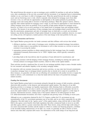 The spread between the amount we earn on mortgage assets available for purchase or sale and our funding
costs, after consideration of the net risks associated with the investment, is an important factor in determining
whether we are a net buyer or seller of mortgage assets. When the spread between the yield on mortgage
assets and our borrowing costs is wide, which is typically when demand for mortgage assets from other
investors is low, we will look for opportunities to add liquidity to the market primarily by purchasing
mortgage assets and issuing debt to investors to fund those purchases. When this spread is narrow, which is
typically when market demand for mortgage assets is high, we will look for opportunities to meet demand by
selling mortgage assets from our portfolio. Even in periods of high market demand for mortgage assets,
however, we expect to be an active purchaser of less liquid forms of mortgage loans and mortgage-related
securities. The amount of our purchases of these mortgage loans and mortgage-related securities may be less
than the amortization, prepayments and sales of mortgage loans we hold and, as a result, our investment
balances may decline during periods of high market demand. In normal market conditions, however, we expect
our selling activity will represent a modest portion of the total change in the total portfolio for the year.
Customer Transactions and Services
Our Capital Markets group provides our lender customers and their affiliates with services that include:
• offering to purchase a wide variety of mortgage assets, including non-standard mortgage loan products,
which we either retain in our portfolio for investment or sell to other investors as a service to assist our
customers in accessing the market;
• segregating customer portfolios to obtain optimal pricing for their mortgage loans (for example,
segregating Community Reinvestment Act or “CRA” eligible loans, which typically command a
premium);
• providing funds at the loan delivery date for purchase of loans delivered for securitization; and
• assisting customers with the hedging of their mortgage business, including by entering into options and
forward contracts on mortgage-related securities, which we offset in the capital markets.
These activities provide a significant flow of assets for our mortgage portfolio, help to create a broader market
for our customers and enhance liquidity in the secondary mortgage market.
In connection with our customer transactions and services activities, we may enter into forward commitments
to purchase mortgage loans or mortgage-related securities that we decide not to retain in our portfolio. In
these instances, we generally will enter into an offsetting sell commitment with another investor or require the
lender to deliver a sell commitment to us when the lender delivers the loans to be pooled into mortgage-
related securities.
Funding Our Investments
Our Capital Markets group funds its investments primarily through the issuance of debt securities, primarily
short-term debt securities, in the domestic and international capital markets. The objective of our debt
financing activities is to manage our liquidity requirements while obtaining funds as efficiently as possible.
We structure our financings not only to satisfy our funding and risk management requirements, but also to
access the capital markets in an orderly manner using debt securities designed to appeal to a wide range of
investors. International investors, seeking many of the features offered in our debt programs for their
U.S. dollar-denominated investments, have been a significant and growing source of funding in recent years.
Although we are a corporation chartered by the U.S. Congress, neither the U.S. government nor any
instrumentality of the U.S. government guarantees any of our debt, and we are solely responsible for our debt
obligations. Our debt trades in the “agency sector” of the capital markets, along with the debt of other GSEs.
Debt in the agency sector benefits from bank regulations that allow commercial banks to invest in our debt
and other agency debt to a greater extent than other debt. These factors, along with the high credit rating of
our senior unsecured debt securities and the manner in which we conduct our financing programs, contribute
to the favorable trading characteristics of our debt. As a result, we generally are able to borrow at lower
interest rates than other corporate debt issuers. For information on the credit ratings of our long-term and
10
 