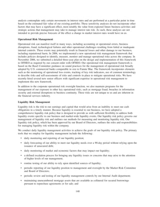 analysis contemplate only certain movements in interest rates and are performed at a particular point in time
based on the estimated fair value of our existing portfolio. These sensitivity analyses do not incorporate other
factors that may have a significant effect, most notably the value from expected future business activities and
strategic actions that management may take to manage interest rate risk. As such, these analyses are not
intended to provide precise forecasts of the effect a change in market interest rates would have on us.
Operational Risk Management
Operational risk can manifest itself in many ways, including accounting or operational errors, business
disruptions, fraud, technological failures and other operational challenges resulting from failed or inadequate
internal controls. These events may potentially result in financial losses and other damage to our business,
including reputational harm. In 2006, we implemented a new operational risk management framework that
includes policies designed to identify, measure, monitor and manage operational risks across the company. In
November 2006, we submitted a detailed three-year plan on the design and implementation of this framework
to OFHEO as required by our consent order with OFHEO. Our operational risk management framework is
based on the Basel Committee guidance on sound practices for the management of operational risk broadly
adopted by U.S. commercial banks comparable in size to Fannie Mae. The framework incorporates elements
such as the monitoring of operational loss events, tracking of key risk indicators, use of common terminology
to describe risks and self-assessments of risks and controls in place to mitigate operational risks. We have
recently hired several new senior officers with significant expertise in operational risk management to
implement this new framework.
In addition to the corporate operational risk oversight function, we also maintain programs for the
management of our exposure to other key operational risks, such as mortgage fraud, breaches in information
security and external disruptions to business continuity. These risks are not unique to us and are inherent in
the financial services industry.
Liquidity Risk Management
Liquidity risk is the risk to our earnings and capital that would arise from an inability to meet our cash
obligations in a timely manner. Because liquidity is essential to our business, we have adopted a
comprehensive liquidity risk policy that is designed to provide us with sufficient flexibility to address both
liquidity events specific to our business and market-wide liquidity events. Our liquidity risk policy governs our
management of liquidity risk and outlines our methods for measuring and monitoring liquidity risk. Our
liquidity risk policy, which has been approved by our Board of Directors, outlines the roles and responsibilities
for managing liquidity risk within the company.
We conduct daily liquidity management activities to achieve the goals of our liquidity risk policy. The primary
tools that we employ for liquidity management include the following:
• daily monitoring and reporting of our liquidity position;
• daily forecasting of our ability to meet our liquidity needs over a 90-day period without relying upon the
issuance of unsecured debt;
• daily monitoring of market and economic factors that may impact our liquidity;
• a defined escalation process for bringing any liquidity issues or concerns that may arise to the attention
of higher levels of our management;
• routine testing of our ability to rely upon identified sources of liquidity;
• periodic reporting of our liquidity position to management and oversight by the Market Risk Committee
and Board of Directors;
• periodic review and testing of our liquidity management controls by our Internal Audit department;
• maintaining unencumbered mortgage assets that are available as collateral for secured borrowings
pursuant to repurchase agreements or for sale; and
148
 
