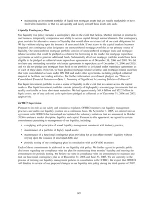 • maintaining an investment portfolio of liquid non-mortgage assets that are readily marketable or have
short-term maturities so that we can quickly and easily convert these assets into cash.
Liquidity Contingency Plan
Our liquidity risk policy includes a contingency plan in the event that factors, whether internal or external to
our business, temporarily compromise our ability to access capital through normal channels. Our contingency
plan provides for alternative sources of liquidity that would allow us to meet all of our cash obligations for
90 days without relying upon the issuance of unsecured debt. If our access to the capital markets becomes
impaired, our contingency plan designates our unencumbered mortgage portfolio as our primary source of
liquidity. Our unencumbered mortgage portfolio consists of unencumbered mortgage loans and mortgage-
related securities that could be pledged as collateral for borrowing in the market for mortgage repurchase
agreements or sold to generate additional funds. Substantially all of our mortgage portfolio would have been
eligible to be pledged as collateral under repurchase agreements as of December 31, 2006 and 2005. We did
not have any outstanding securities sold under agreements to repurchase as of December 31, 2006 and 2005,
and we did not pledge any mortgage loans held in our portfolio as collateral under repurchase agreements as
of each of these dates. However, we have pledged mortgage-related securities and mortgage-related securities
that were consolidated as loans under FIN 46R and under other agreements, including pledged collateral
required to facilitate our trading activities. For further information on collateral pledged, see “Notes to
Consolidated Financial Statements—Note 1, Summary of Significant Accounting Policies—Collateral.”
Our liquid investment portfolio is also a source of liquidity in the event that we cannot access the capital
markets. Our liquid investment portfolio consists primarily of high-quality non-mortgage investments that are
readily marketable or have short-term maturities. We had approximately $69.4 billion and $52.2 billion in
liquid assets, net of any cash and cash equivalents pledged as collateral, as of December 31, 2006 and 2005,
respectively.
OFHEO Supervision
Pursuant to its role as our safety and soundness regulator, OFHEO monitors our liquidity management
practices and audits our liquidity position on a continuous basis. On September 1, 2005, we entered into an
agreement with OFHEO that formalized and updated the voluntary initiatives that we announced in October
2000 to enhance market discipline, liquidity and capital. Pursuant to this agreement, we agreed to certain
commitments pertaining to management of our liquidity, including:
• complying with principles of sound liquidity management consistent with industry practice;
• maintenance of a portfolio of highly liquid assets;
• maintenance of a functional contingency plan providing for at least three months’ liquidity without
relying upon the issuance of unsecured debt; and
• periodic testing of our contingency plan in consultation with an OFHEO examiner.
Each of these commitments is addressed in our liquidity risk policy. We further agreed to periodic public
disclosure regarding our compliance with the plan for maintaining three months’ liquidity and meeting the
commitment for periodic testing. We believe we were in compliance with our commitment to maintain and
test our functional contingency plan as of December 31, 2006 and June 30, 2007. We are currently in the
process of revising our liquidity management policies in consultation with OFHEO. We expect that OFHEO
will finalize its review of our proposed changes to our liquidity risk policy during the third quarter of 2007.
149
 