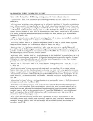 GLOSSARY OF TERMS USED IN THIS REPORT
Terms used in this report have the following meanings, unless the context indicates otherwise.
“Agency issuers” refers to the government-sponsored enterprises Fannie Mae and Freddie Mac, as well as
Ginnie Mae.
“Alt-A mortgage” generally refers to a loan that can be underwritten with lower or alternative documentation
than a full documentation mortgage loan but may also include other alternative product features. As a result,
Alt-A mortgage loans generally have a higher risk of default than non-Alt-A mortgage loans. In reporting our
Alt-A exposure, we have classified mortgage loans as Alt-A if the lenders that deliver the mortgage loans to
us have classified the loans as Alt-A based on documentation or other product features, or, for the original or
resecuritized private-label, mortgage-related securities that we hold in our portfolio, if the securities were
labeled as Alt-A when sold.
“ARM” or “adjustable-rate mortgage” refers to a mortgage loan with an interest rate that adjusts periodically
over the life of the mortgage based on changes in a specified index.
“Basis swap contract” refers to an agreement that provides for the exchange of variable interest payments,
based on notional amounts, tied to two different underlying interest rate indices.
“Business volume” or “new business acquisitions” refers to the sum in any given period of the unpaid
principal balance of: (1) the mortgage loans and mortgage-related securities we purchase for our investment
portfolio; and (2) the mortgage loans we securitize into Fannie Mae MBS that are acquired by third parties. It
excludes mortgage loans we securitize from our portfolio.
“Cancelable swaps” generally refers to a swap in which one or both parties have the right to cancel the swap
under certain circumstances at some point in the future and without incurring a cost for canceling the swap.
Ordinarily, the rates exchanged in the swap will reflect the value of a cancellation option. These contracts
generally increase in value as implied volatility increases.
“Charter Act” or “our charter” refers to the Federal National Mortgage Association Charter Act, 12 U.S.C.
§ 1716 et seq.
“Conforming mortgage” refers to a conventional single-family mortgage loan with an original principal
balance that is equal to or less than the applicable conforming loan limit, which is the applicable maximum
original principal balance for a mortgage loan that we are permitted by our charter to purchase or securitize.
The conforming loan limit is established each year by OFHEO based on the national average price of a one-
family residence. The current conforming loan limit for a one-family residence in most geographic areas is
$417,000.
“Conventional mortgage” refers to a mortgage loan that is not guaranteed or insured by the U.S. government
or its agencies, such as the VA, FHA or RHS.
“Conventional single-family mortgage credit book of business” refers to the sum of the unpaid principal
balance of: (1) the conventional single-family mortgage loans we hold in our investment portfolio; (2) the
Fannie Mae MBS and non-Fannie Mae mortgage-related securities backed by conventional single-family
mortgage loans we hold in our investment portfolio; (3) Fannie Mae MBS backed by conventional single-
family mortgage loans that are held by third parties; and (4) credit enhancements that we provide on
conventional single-family mortgage assets.
“Core capital” refers to a statutory measure of our capital that is the sum of the stated value of our
outstanding common stock (common stock less treasury stock), the stated value of our outstanding non-
cumulative perpetual preferred stock, our paid-in capital and our retained earnings, as determined in
accordance with GAAP.
152
 