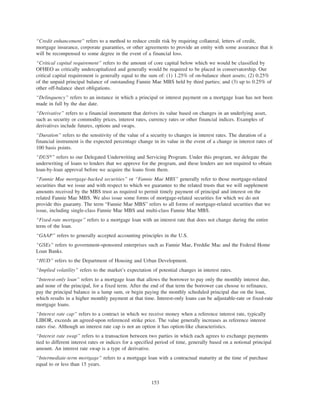 “Credit enhancement” refers to a method to reduce credit risk by requiring collateral, letters of credit,
mortgage insurance, corporate guaranties, or other agreements to provide an entity with some assurance that it
will be recompensed to some degree in the event of a financial loss.
“Critical capital requirement” refers to the amount of core capital below which we would be classified by
OFHEO as critically undercapitalized and generally would be required to be placed in conservatorship. Our
critical capital requirement is generally equal to the sum of: (1) 1.25% of on-balance sheet assets; (2) 0.25%
of the unpaid principal balance of outstanding Fannie Mae MBS held by third parties; and (3) up to 0.25% of
other off-balance sheet obligations.
“Delinquency” refers to an instance in which a principal or interest payment on a mortgage loan has not been
made in full by the due date.
“Derivative” refers to a financial instrument that derives its value based on changes in an underlying asset,
such as security or commodity prices, interest rates, currency rates or other financial indices. Examples of
derivatives include futures, options and swaps.
“Duration” refers to the sensitivity of the value of a security to changes in interest rates. The duration of a
financial instrument is the expected percentage change in its value in the event of a change in interest rates of
100 basis points.
“DUS»” refers to our Delegated Underwriting and Servicing Program. Under this program, we delegate the
underwriting of loans to lenders that we approve for the program, and these lenders are not required to obtain
loan-by-loan approval before we acquire the loans from them.
“Fannie Mae mortgage-backed securities” or “Fannie Mae MBS” generally refer to those mortgage-related
securities that we issue and with respect to which we guarantee to the related trusts that we will supplement
amounts received by the MBS trust as required to permit timely payment of principal and interest on the
related Fannie Mae MBS. We also issue some forms of mortgage-related securities for which we do not
provide this guaranty. The term “Fannie Mae MBS” refers to all forms of mortgage-related securities that we
issue, including single-class Fannie Mae MBS and multi-class Fannie Mae MBS.
“Fixed-rate mortgage” refers to a mortgage loan with an interest rate that does not change during the entire
term of the loan.
“GAAP” refers to generally accepted accounting principles in the U.S.
“GSEs” refers to government-sponsored enterprises such as Fannie Mae, Freddie Mac and the Federal Home
Loan Banks.
“HUD” refers to the Department of Housing and Urban Development.
“Implied volatility” refers to the market’s expectation of potential changes in interest rates.
“Interest-only loan” refers to a mortgage loan that allows the borrower to pay only the monthly interest due,
and none of the principal, for a fixed term. After the end of that term the borrower can choose to refinance,
pay the principal balance in a lump sum, or begin paying the monthly scheduled principal due on the loan,
which results in a higher monthly payment at that time. Interest-only loans can be adjustable-rate or fixed-rate
mortgage loans.
“Interest rate cap” refers to a contract in which we receive money when a reference interest rate, typically
LIBOR, exceeds an agreed-upon referenced strike price. The value generally increases as reference interest
rates rise. Although an interest rate cap is not an option it has option-like characteristics.
“Interest rate swap” refers to a transaction between two parties in which each agrees to exchange payments
tied to different interest rates or indices for a specified period of time, generally based on a notional principal
amount. An interest rate swap is a type of derivative.
“Intermediate-term mortgage” refers to a mortgage loan with a contractual maturity at the time of purchase
equal to or less than 15 years.
153
 