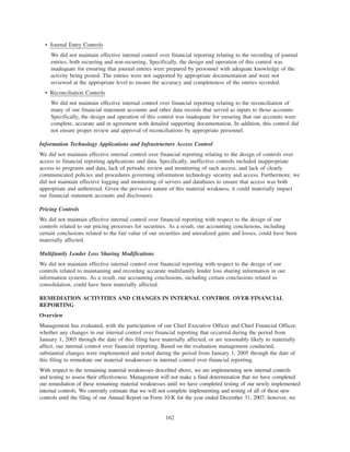 • Journal Entry Controls
We did not maintain effective internal control over financial reporting relating to the recording of journal
entries, both recurring and non-recurring. Specifically, the design and operation of this control was
inadequate for ensuring that journal entries were prepared by personnel with adequate knowledge of the
activity being posted. The entries were not supported by appropriate documentation and were not
reviewed at the appropriate level to ensure the accuracy and completeness of the entries recorded.
• Reconciliation Controls
We did not maintain effective internal control over financial reporting relating to the reconciliation of
many of our financial statement accounts and other data records that served as inputs to those accounts.
Specifically, the design and operation of this control was inadequate for ensuring that our accounts were
complete, accurate and in agreement with detailed supporting documentation. In addition, this control did
not ensure proper review and approval of reconciliations by appropriate personnel.
Information Technology Applications and Infrastructure Access Control
We did not maintain effective internal control over financial reporting relating to the design of controls over
access to financial reporting applications and data. Specifically, ineffective controls included inappropriate
access to programs and data, lack of periodic review and monitoring of such access, and lack of clearly
communicated policies and procedures governing information technology security and access. Furthermore, we
did not maintain effective logging and monitoring of servers and databases to ensure that access was both
appropriate and authorized. Given the pervasive nature of this material weakness, it could materially impact
our financial statement accounts and disclosures.
Pricing Controls
We did not maintain effective internal control over financial reporting with respect to the design of our
controls related to our pricing processes for securities. As a result, our accounting conclusions, including
certain conclusions related to the fair value of our securities and unrealized gains and losses, could have been
materially affected.
Multifamily Lender Loss Sharing Modifications
We did not maintain effective internal control over financial reporting with respect to the design of our
controls related to maintaining and recording accurate multifamily lender loss sharing information in our
information systems. As a result, our accounting conclusions, including certain conclusions related to
consolidation, could have been materially affected.
REMEDIATION ACTIVITIES AND CHANGES IN INTERNAL CONTROL OVER FINANCIAL
REPORTING
Overview
Management has evaluated, with the participation of our Chief Executive Officer and Chief Financial Officer,
whether any changes in our internal control over financial reporting that occurred during the period from
January 1, 2005 through the date of this filing have materially affected, or are reasonably likely to materially
affect, our internal control over financial reporting. Based on the evaluation management conducted,
substantial changes were implemented and tested during the period from January 1, 2005 through the date of
this filing to remediate our material weaknesses in internal control over financial reporting.
With respect to the remaining material weaknesses described above, we are implementing new internal controls
and testing to assess their effectiveness. Management will not make a final determination that we have completed
our remediation of these remaining material weaknesses until we have completed testing of our newly implemented
internal controls. We currently estimate that we will not complete implementing and testing of all of these new
controls until the filing of our Annual Report on Form 10-K for the year ended December 31, 2007; however, we
162
 