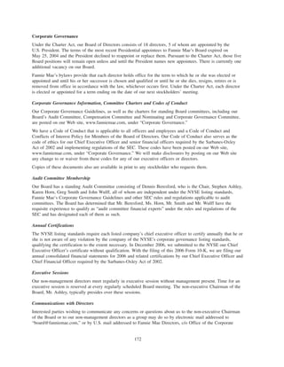 Corporate Governance
Under the Charter Act, our Board of Directors consists of 18 directors, 5 of whom are appointed by the
U.S. President. The terms of the most recent Presidential appointees to Fannie Mae’s Board expired on
May 25, 2004 and the President declined to reappoint or replace them. Pursuant to the Charter Act, those five
Board positions will remain open unless and until the President names new appointees. There is currently one
additional vacancy on our Board.
Fannie Mae’s bylaws provide that each director holds office for the term to which he or she was elected or
appointed and until his or her successor is chosen and qualified or until he or she dies, resigns, retires or is
removed from office in accordance with the law, whichever occurs first. Under the Charter Act, each director
is elected or appointed for a term ending on the date of our next stockholders’ meeting.
Corporate Governance Information, Committee Charters and Codes of Conduct
Our Corporate Governance Guidelines, as well as the charters for standing Board committees, including our
Board’s Audit Committee, Compensation Committee and Nominating and Corporate Governance Committee,
are posted on our Web site, www.fanniemae.com, under “Corporate Governance.”
We have a Code of Conduct that is applicable to all officers and employees and a Code of Conduct and
Conflicts of Interest Policy for Members of the Board of Directors. Our Code of Conduct also serves as the
code of ethics for our Chief Executive Officer and senior financial officers required by the Sarbanes-Oxley
Act of 2002 and implementing regulations of the SEC. These codes have been posted on our Web site,
www.fanniemae.com, under “Corporate Governance.” We will make disclosures by posting on our Web site
any change to or waiver from these codes for any of our executive officers or directors.
Copies of these documents also are available in print to any stockholder who requests them.
Audit Committee Membership
Our Board has a standing Audit Committee consisting of Dennis Beresford, who is the Chair, Stephen Ashley,
Karen Horn, Greg Smith and John Wulff, all of whom are independent under the NYSE listing standards,
Fannie Mae’s Corporate Governance Guidelines and other SEC rules and regulations applicable to audit
committees. The Board has determined that Mr. Beresford, Ms. Horn, Mr. Smith and Mr. Wulff have the
requisite experience to qualify as “audit committee financial experts” under the rules and regulations of the
SEC and has designated each of them as such.
Annual Certifications
The NYSE listing standards require each listed company’s chief executive officer to certify annually that he or
she is not aware of any violation by the company of the NYSE’s corporate governance listing standards,
qualifying the certification to the extent necessary. In December 2006, we submitted to the NYSE our Chief
Executive Officer’s certificate without qualification. With the filing of this 2006 Form 10-K, we are filing our
annual consolidated financial statements for 2006 and related certifications by our Chief Executive Officer and
Chief Financial Officer required by the Sarbanes-Oxley Act of 2002.
Executive Sessions
Our non-management directors meet regularly in executive session without management present. Time for an
executive session is reserved at every regularly scheduled Board meeting. The non-executive Chairman of the
Board, Mr. Ashley, typically presides over these sessions.
Communications with Directors
Interested parties wishing to communicate any concerns or questions about us to the non-executive Chairman
of the Board or to our non-management directors as a group may do so by electronic mail addressed to
“board@fanniemae.com,” or by U.S. mail addressed to Fannie Mae Directors, c/o Office of the Corporate
172
 