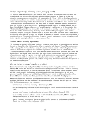 What are our practices for determining when we grant equity awards?
All restricted stock or restricted stock unit grants to senior executives, including the named executives, are
granted on the date of approval by the Board or Compensation Committee or, if later, on the date the
executive commences employment with us, with one exception. In February 2006, the Board granted senior
executives restricted stock and restricted stock unit awards in dollar-denominated amounts, with the number of
shares to be determined by dividing the dollar amounts by the trading price of Fannie Mae’s common stock.
The Board deferred the determination of how many shares of restricted stock each executive would receive
until after the filing of our next Form 12b-25. That ensured that the results of the review of Fannie Mae by
Paul, Weiss, Rifkind, Wharton & Garrison LLP would be publicly available prior to the determination date.
The deferral of the grant date was structured to result in executives’ receiving whichever number of shares was
lower—the number determined using the trading price at the time of the grant approval or the number
determined using the trading price after the results of the Paul, Weiss report were made public. Stock awards
to employees below the level of senior vice president are allocated by the chief executive officer pursuant to a
delegation from the Compensation Committee. We are not currently granting stock options to employees and
do not expect to grant options before we become a current filer.
What are our stock ownership requirements?
We encourage our directors, officers and employees to own our stock in order to align their interests with the
interests of shareholders. Our chief executive officer is required to hold shares of Fannie Mae common stock
with a value equal to five times his base salary. In addition, our chief executive officer’s long-term incentive
award for 2006 included a separate stock ownership requirement described above in footnote 2 to the
“Compensation Paid or Granted for 2006” table. Our other named executives are required to hold Fannie Mae
common stock with a value equal to two times base salary. Senior executives have three years from the time
of appointment to reach the expected ownership level. In addition to our stock ownership requirements, our
officers are prohibited from purchasing and selling derivative securities related to Fannie Mae equity
securities, including warrants, puts and calls, or from dealing in any derivative securities other than pursuant to
our stock-based benefit plans.
How and why have we changed our policy on perquisites?
Perquisites represent a very small portion of the overall compensation package for our named executives.
During 2006, Fannie Mae provided the named executives with perquisites that included a financial counseling
benefit, personal use of certain of Fannie Mae’s cars and drivers, excess personal liability insurance, annual
physical exams, executive life insurance, airline club memberships, and dining services, as well as tax
gross-ups related to the excess personal liability and life insurance benefit. In addition, all members of our
Board of Directors, including Mr. Mudd, participated in the Director’s Charitable Award program.
Our policy provides that perquisites should be based on business needs, and that existing perquisites should be
evaluated from time to time and eliminated if no longer appropriate. Consistent with this policy, in February
2007 the following perquisites were eliminated:
• reimbursement for financial counseling—effective July 1, 2007;
• use of company transportation for any non-business purpose without reimbursement—effective January 1,
2007;
• personal use of company-owned memberships at country clubs—effective January 1, 2008;
• excess liability insurance—effective January 1, 2008 for all officers and March 1, 2007 for any person
who became an officer on or after that date; and
• the tax “gross-up” to cover taxes due on any excess liability insurance or life insurance provided by
Fannie Mae to officers—effective January 1, 2008.
180
 