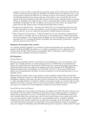reporting, we have not been a current filer of our periodic reports on Form 10-K or Form 10-Q. We have
issued or restated financial statements for 2002-2005, and with the filing of this 2006 Form 10-K, we are
issuing financial statements for 2006. We are continuing to improve our accounting and internal control
over financial reporting and are striving to become a current filer as soon as practicable. We are also
required to file proxy statements with the SEC. We have not filed a proxy statement relating to an annual
meeting of shareholders since 2004. On June 8, 2007, we announced plans to hold an annual meeting of
shareholders on December 14, 2007. In addition, our directors and certain officers are required to file
reports with the SEC relating to their ownership of Fannie Mae equity securities.
• Exemption from Specified Taxes. Pursuant to the Charter Act, we are exempt from taxation by states,
counties, municipalities or local taxing authorities, except for taxation by those authorities on our real
property. However, we are not exempt from the payment of federal corporate income taxes.
• Other Limitations and Requirements. Under the Charter Act, we may not originate mortgage loans or
advance funds to a mortgage seller on an interim basis, using mortgage loans as collateral, pending the
sale of the mortgages in the secondary market. In addition, we may only purchase or securitize mortgages
originated in the U.S., including the District of Columbia, the Commonwealth of Puerto Rico, and the
territories and possessions of the U.S.
Regulation and Oversight of Our Activities
As a federally chartered corporation, we are subject to Congressional legislation and oversight and are
regulated by HUD and OFHEO. In addition, we are subject to regulation by the U.S. Department of the
Treasury and by the SEC. The Government Accountability Office is authorized to audit our programs,
activities, receipts, expenditures and financial transactions.
HUD Regulation
Program Approval
HUD has general regulatory authority to promulgate rules and regulations to carry out the purposes of the
Charter Act, excluding authority over matters granted exclusively to OFHEO. We are required under the
Charter Act to obtain approval of the Secretary of HUD for any new conventional mortgage program that is
significantly different from those approved or engaged in prior to the enactment of the Federal Housing
Enterprises Financial Safety and Soundness Act of 1992 (the “1992 Act”). The Secretary of HUD must
approve any new program unless the Charter Act does not authorize it or the Secretary finds that it is not in
the public interest.
HUD periodically conducts reviews of our activities to ensure compliance with the Charter Act and other
regulatory requirements. On June 13, 2006, HUD announced that it would conduct a review of our investments
and holdings, including certain equity and debt investments classified in our consolidated financial statements
as “other assets/other liabilities,” to determine whether our investment activities are consistent with our charter
authority. We are fully cooperating with this review, but cannot predict whether the outcome of this review
may require us to modify our investment approach or restrict our current business activities.
Annual Housing Goals and Subgoals
For each calendar year, we are subject to housing goals and subgoals set by HUD. The goals, which are set as
a percentage of the total number of dwelling units underlying our total mortgage purchases, are intended to
expand housing opportunities (1) for low- and moderate-income families, (2) in HUD-defined underserved
areas, including central cities and rural areas, and (3) for low-income families in low-income areas and for
very low-income families, which is referred to as “special affordable housing.” In addition, HUD has
established three home purchase subgoals that are expressed as percentages of the total number of mortgages
we purchase that finance the purchase of single-family, owner-occupied properties located in metropolitan
areas, and a subgoal for multifamily special affordable housing that is expressed as a dollar amount. We report
14
 