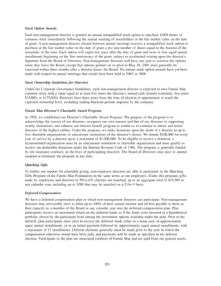Stock Option Awards
Each non-management director is granted an annual nonqualified stock option to purchase 4,000 shares of
common stock immediately following the annual meeting of stockholders at the fair market value on the date
of grant. A non-management director elected between annual meetings receives a nonqualified stock option to
purchase at the fair market value on the date of grant a pro rata number of shares equal to the fraction of the
remainder of the term. Each option will expire ten years after the date of grant and vests in four equal annual
installments beginning on the first anniversary of the grant, subject to accelerated vesting upon the director’s
departure from the Board of Directors. Non-management directors will have one year to exercise the options
when they leave the Board, except that options granted on or prior to May 20, 2003 must generally be
exercised within three months after a director leaves the Board. No annual stock option awards have yet been
made with respect to annual meetings that would have been held in 2005 or 2006.
Stock Ownership Guidelines for Directors
Under our Corporate Governance Guidelines, each non-management director is expected to own Fannie Mae
common stock with a value equal to at least five times the director’s annual cash retainer (currently, five times
$35,000, or $175,000). Directors have three years from the time of election or appointment to reach the
expected ownership level, excluding trading blackout periods imposed by the company.
Fannie Mae Director’s Charitable Award Program
In 1992, we established our Director’s Charitable Award Program. The purpose of the program is to
acknowledge the service of our directors, recognize our own interest and that of our directors in supporting
worthy institutions, and enhance our director benefit program to enable us to continue to attract and retain
directors of the highest caliber. Under the program, we make donations upon the death of a director to up to
five charitable organizations or educational institutions of the director’s choice. We donate $100,000 for every
year of service by a director up to a maximum of $1,000,000. To be eligible to receive a donation, a
recommended organization must be an educational institution or charitable organization and must qualify to
receive tax-deductible donations under the Internal Revenue Code of 1986. The program is generally funded
by life insurance contracts on the lives of participating directors. The Board of Directors may elect to amend,
suspend or terminate the program at any time.
Matching Gifts
To further our support for charitable giving, non-employee directors are able to participate in the Matching
Gifts Program of the Fannie Mae Foundation on the same terms as our employees. Under this program, gifts
made by employees and directors to 501(c)(3) charities are matched, up to an aggregate total of $10,500 in
any calendar year, including up to $500 that may be matched on a 2-for-1 basis.
Deferred Compensation
We have a deferred compensation plan in which non-management directors can participate. Non-management
directors may irrevocably elect to defer up to 100% of their annual retainer and all fees payable to them in
their capacity as a member of the Board in any calendar year into the deferred compensation plan. Plan
participants receive an investment return on the deferred funds as if the funds were invested in a hypothetical
portfolio chosen by the participant from among the investment options available under the plan. Prior to the
deferral, plan participants must elect to receive the deferred funds either in a lump sum, in approximately
equal annual installments, or in an initial payment followed by approximately equal annual installments, with
a maximum of 15 installments. Deferral elections generally must be made prior to the year in which the
compensation otherwise would have been paid, and payments will be made as specified in the deferral
election. Participants in the plan are unsecured creditors of Fannie Mae and are paid from our general assets.
201
 