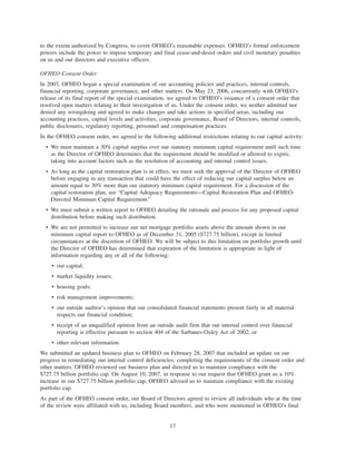 to the extent authorized by Congress, to cover OFHEO’s reasonable expenses. OFHEO’s formal enforcement
powers include the power to impose temporary and final cease-and-desist orders and civil monetary penalties
on us and our directors and executive officers.
OFHEO Consent Order
In 2003, OFHEO began a special examination of our accounting policies and practices, internal controls,
financial reporting, corporate governance, and other matters. On May 23, 2006, concurrently with OFHEO’s
release of its final report of the special examination, we agreed to OFHEO’s issuance of a consent order that
resolved open matters relating to their investigation of us. Under the consent order, we neither admitted nor
denied any wrongdoing and agreed to make changes and take actions in specified areas, including our
accounting practices, capital levels and activities, corporate governance, Board of Directors, internal controls,
public disclosures, regulatory reporting, personnel and compensation practices.
In the OFHEO consent order, we agreed to the following additional restrictions relating to our capital activity:
• We must maintain a 30% capital surplus over our statutory minimum capital requirement until such time
as the Director of OFHEO determines that the requirement should be modified or allowed to expire,
taking into account factors such as the resolution of accounting and internal control issues.
• As long as the capital restoration plan is in effect, we must seek the approval of the Director of OFHEO
before engaging in any transaction that could have the effect of reducing our capital surplus below an
amount equal to 30% more than our statutory minimum capital requirement. For a discussion of the
capital restoration plan, see “Capital Adequacy Requirements—Capital Restoration Plan and OFHEO-
Directed Minimum Capital Requirement.”
• We must submit a written report to OFHEO detailing the rationale and process for any proposed capital
distribution before making such distribution.
• We are not permitted to increase our net mortgage portfolio assets above the amount shown in our
minimum capital report to OFHEO as of December 31, 2005 ($727.75 billion), except in limited
circumstances at the discretion of OFHEO. We will be subject to this limitation on portfolio growth until
the Director of OFHEO has determined that expiration of the limitation is appropriate in light of
information regarding any or all of the following:
• our capital;
• market liquidity issues;
• housing goals;
• risk management improvements;
• our outside auditor’s opinion that our consolidated financial statements present fairly in all material
respects our financial condition;
• receipt of an unqualified opinion from an outside audit firm that our internal control over financial
reporting is effective pursuant to section 404 of the Sarbanes-Oxley Act of 2002; or
• other relevant information.
We submitted an updated business plan to OFHEO on February 28, 2007 that included an update on our
progress in remediating our internal control deficiencies, completing the requirements of the consent order and
other matters. OFHEO reviewed our business plan and directed us to maintain compliance with the
$727.75 billion portfolio cap. On August 10, 2007, in response to our request that OFHEO grant us a 10%
increase in our $727.75 billion portfolio cap, OFHEO advised us to maintain compliance with the existing
portfolio cap.
As part of the OFHEO consent order, our Board of Directors agreed to review all individuals who at the time
of the review were affiliated with us, including Board members, and who were mentioned in OFHEO’s final
17
 
