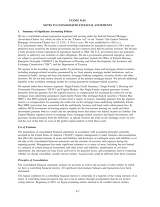 FANNIE MAE
NOTES TO CONSOLIDATED FINANCIAL STATEMENTS
1. Summary of Significant Accounting Policies
We are a stockholder-owned corporation organized and existing under the Federal National Mortgage
Association Charter Act, which we refer to as the “Charter Act” or our “charter” (the Federal National
Mortgage Association Charter Act, 12 U.S.C. § 1716 et seq.). We were established in 1938 as a
U.S. government entity. We became a mixed-ownership corporation by legislation enacted in 1954, with our
preferred stock owned by the federal government and our common stock held by private investors. We became
a fully privately-owned corporation by legislation enacted in 1968. The U.S. government does not guarantee,
directly or indirectly, our securities or other obligations. We are a government-sponsored enterprise, and we
are subject to government oversight and regulation. Our regulators include the Office of Federal Housing
Enterprise Oversight (“OFHEO”), the Department of Housing and Urban Development, the Securities and
Exchange Commission (“SEC”) and the Department of Treasury.
We operate in the secondary mortgage market by purchasing mortgage loans and mortgage-related securities,
including mortgage-related securities guaranteed by us, from primary mortgage market institutions, such as
commercial banks, savings and loan associations, mortgage banking companies, securities dealers and other
investors. We do not lend money directly to consumers in the primary mortgage market. We provide additional
liquidity in the secondary mortgage market by issuing guaranteed mortgage-related securities.
We operate under three business segments: Single-Family Credit Guaranty (“Single-Family”), Housing and
Community Development (“HCD”) and Capital Markets. Our Single-Family segment generates revenue
primarily from the guaranty fees the segment receives as compensation for assuming the credit risk on the
mortgage loans underlying guaranteed single-family Fannie Mae mortgage-backed securities (“Fannie Mae
MBS”). Our HCD segment generates revenue from a variety of sources, including guaranty fees the segment
receives as compensation for assuming the credit risk on the mortgage loans underlying multifamily Fannie
Mae MBS, transaction fees associated with the multifamily business and bond credit enhancement fees. In
addition, HCD investments in housing projects eligible for the low-income housing tax credit and other
investments generate both tax credits and net operating losses that reduce our federal income tax liability. Our
Capital Markets segment invests in mortgage loans, mortgage-related securities and liquid investments, and
generates income primarily from the difference, or spread, between the yield on the mortgage assets we own
and the cost of the debt we issue in the global capital markets to fund these assets.
Use of Estimates
The preparation of consolidated financial statements in accordance with accounting principles generally
accepted in the United States of America (“GAAP”) requires management to make estimates and assumptions
that affect the reported amounts of assets and liabilities and disclosure of contingent assets and liabilities as of
the date of the consolidated financial statements and the amounts of revenues and expenses during the
reporting period. Management has made significant estimates in a variety of areas, including but not limited
to, valuation of certain financial instruments and other assets and liabilities, amortization of cost basis
adjustments, the allowance for loan losses and reserve for guaranty losses, and assumptions used in evaluating
whether we should consolidate variable interest entities. Actual results could be different from these estimates.
Principles of Consolidation
The consolidated financial statements include our accounts as well as the accounts of other entities in which
we have a controlling financial interest. All significant intercompany balances and transactions have been
eliminated.
The typical condition for a controlling financial interest is ownership of a majority of the voting interests of an
entity. A controlling financial interest may also exist in entities through arrangements that do not involve
voting interests. Beginning in 2003, we began evaluating entities deemed to be variable interest entities
F-7
 