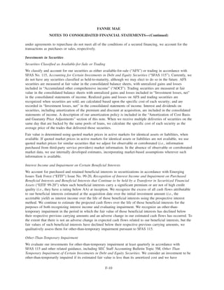 under agreements to repurchase do not meet all of the conditions of a secured financing, we account for the
transactions as purchases or sales, respectively.
Investments in Securities
Securities Classified as Available-for-Sale or Trading
We classify and account for our securities as either available-for-sale (“AFS”) or trading in accordance with
SFAS No. 115, Accounting for Certain Investments in Debt and Equity Securities (“SFAS 115”). Currently, we
do not have any securities classified as held-to-maturity, although we may elect to do so in the future. AFS
securities are measured at fair value in the consolidated balance sheets, with unrealized gains and losses
included in “Accumulated other comprehensive income” (“AOCI”). Trading securities are measured at fair
value in the consolidated balance sheets with unrealized gains and losses included in “Investment losses, net”
in the consolidated statements of income. Realized gains and losses on AFS and trading securities are
recognized when securities are sold; are calculated based upon the specific cost of each security; and are
recorded in “Investment losses, net” in the consolidated statements of income. Interest and dividends on
securities, including amortization of the premium and discount at acquisition, are included in the consolidated
statements of income. A description of our amortization policy is included in the “Amortization of Cost Basis
and Guaranty Price Adjustments” section of this note. When we receive multiple deliveries of securities on the
same day that are backed by the same pools of loans, we calculate the specific cost of each security as the
average price of the trades that delivered those securities.
Fair value is determined using quoted market prices in active markets for identical assets or liabilities, when
available. If quoted market prices in active markets for identical assets or liabilities are not available, we use
quoted market prices for similar securities that we adjust for observable or corroborated (i.e., information
purchased from third-party service providers) market information. In the absence of observable or corroborated
market data, we use internally developed estimates, incorporating market-based assumptions wherever such
information is available.
Interest Income and Impairment on Certain Beneficial Interests
We account for purchased and retained beneficial interests in securitizations in accordance with Emerging
Issues Task Force (“EITF”) Issue No. 99-20, Recognition of Interest Income and Impairment on Purchased
Beneficial Interests and Beneficial Interests that Continue to be held by a Transferor in Securitized Financial
Assets (“EITF 99-20”) when such beneficial interests carry a significant premium or are not of high credit
quality (i.e., they have a rating below AA) at inception. We recognize the excess of all cash flows attributable
to our beneficial interests estimated at the acquisition date over the initial investment amount (i.e., the
accretable yield) as interest income over the life of those beneficial interests using the prospective interest
method. We continue to estimate the projected cash flows over the life of those beneficial interests for the
purposes of both recognizing interest income and evaluating impairment. We recognize an other-than-
temporary impairment in the period in which the fair value of those beneficial interests has declined below
their respective previous carrying amounts and an adverse change in our estimated cash flows has occurred. To
the extent that there is not an adverse change in expected cash flows related to our beneficial interests, but the
fair values of such beneficial interests have declined below their respective previous carrying amounts, we
qualitatively assess them for other-than-temporary impairment pursuant to SFAS 115.
Other-Than-Temporary Impairment
We evaluate our investments for other-than-temporary impairment at least quarterly in accordance with
SFAS 115 and other related guidance, including SEC Staff Accounting Bulletin Topic 5M, Other Than
Temporary Impairment of Certain Investments in Debt and Equity Securities. We consider an investment to be
other-than-temporarily impaired if its estimated fair value is less than its amortized cost and we have
F-10
FANNIE MAE
NOTES TO CONSOLIDATED FINANCIAL STATEMENTS—(Continued)
 
