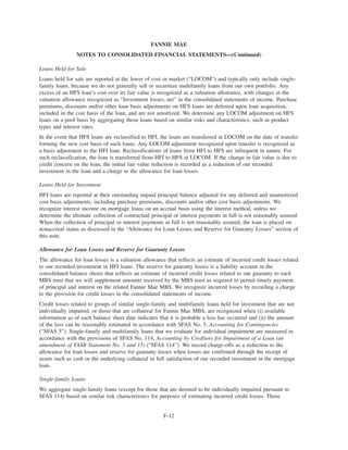 Loans Held for Sale
Loans held for sale are reported at the lower of cost or market (“LOCOM”) and typically only include single-
family loans, because we do not generally sell or securitize multifamily loans from our own portfolio. Any
excess of an HFS loan’s cost over its fair value is recognized as a valuation allowance, with changes in the
valuation allowance recognized as “Investment losses, net” in the consolidated statements of income. Purchase
premiums, discounts and/or other loan basis adjustments on HFS loans are deferred upon loan acquisition,
included in the cost basis of the loan, and are not amortized. We determine any LOCOM adjustment on HFS
loans on a pool basis by aggregating those loans based on similar risks and characteristics, such as product
types and interest rates.
In the event that HFS loans are reclassified to HFI, the loans are transferred at LOCOM on the date of transfer
forming the new cost basis of such loans. Any LOCOM adjustment recognized upon transfer is recognized as
a basis adjustment to the HFI loan. Reclassifications of loans from HFI to HFS are infrequent in nature. For
such reclassification, the loan is transferred from HFI to HFS at LOCOM. If the change in fair value is due to
credit concern on the loan, the initial fair value reduction is recorded as a reduction of our recorded
investment in the loan and a charge to the allowance for loan losses.
Loans Held for Investment
HFI loans are reported at their outstanding unpaid principal balance adjusted for any deferred and unamortized
cost basis adjustments, including purchase premiums, discounts and/or other cost basis adjustments. We
recognize interest income on mortgage loans on an accrual basis using the interest method, unless we
determine the ultimate collection of contractual principal or interest payments in full is not reasonably assured.
When the collection of principal or interest payments in full is not reasonably assured, the loan is placed on
nonaccrual status as discussed in the “Allowance for Loan Losses and Reserve for Guaranty Losses” section of
this note.
Allowance for Loan Losses and Reserve for Guaranty Losses
The allowance for loan losses is a valuation allowance that reflects an estimate of incurred credit losses related
to our recorded investment in HFI loans. The reserve for guaranty losses is a liability account in the
consolidated balance sheets that reflects an estimate of incurred credit losses related to our guaranty to each
MBS trust that we will supplement amounts received by the MBS trust as required to permit timely payment
of principal and interest on the related Fannie Mae MBS. We recognize incurred losses by recording a charge
to the provision for credit losses in the consolidated statements of income.
Credit losses related to groups of similar single-family and multifamily loans held for investment that are not
individually impaired, or those that are collateral for Fannie Mae MBS, are recognized when (i) available
information as of each balance sheet date indicates that it is probable a loss has occurred and (ii) the amount
of the loss can be reasonably estimated in accordance with SFAS No. 5, Accounting for Contingencies
(“SFAS 5”). Single-family and multifamily loans that we evaluate for individual impairment are measured in
accordance with the provisions of SFAS No. 114, Accounting by Creditors for Impairment of a Loan (an
amendment of FASB Statement No. 5 and 15) (“SFAS 114”). We record charge-offs as a reduction to the
allowance for loan losses and reserve for guaranty losses when losses are confirmed through the receipt of
assets such as cash or the underlying collateral in full satisfaction of our recorded investment in the mortgage
loan.
Single-family Loans
We aggregate single-family loans (except for those that are deemed to be individually impaired pursuant to
SFAS 114) based on similar risk characteristics for purposes of estimating incurred credit losses. Those
F-12
FANNIE MAE
NOTES TO CONSOLIDATED FINANCIAL STATEMENTS—(Continued)
 