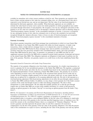 available for immediate sale in their current condition as held for sale. These properties are reported at the
lower of their carrying amount or fair value less estimated selling costs, on a discounted basis if the sale is
expected to occur beyond one year, and are not depreciated. The fair value of our foreclosed properties is
determined by third party appraisals, when available. When third party appraisals are not available, we
estimate fair value based on factors such as prices for similar properties in similar geographical areas and/or
assessment through observation of such properties. We recognize a loss for any subsequent write-down of the
property to its fair value less estimated costs to sell through a valuation allowance with an offsetting charge to
“Foreclosed property expense (income)” in the consolidated statements of income. A recovery is recognized
for any subsequent increase in fair value less estimated costs to sell up to the cumulative loss previously
recognized through the valuation allowance. Gains or losses on sales of foreclosed property are recognized
through “Foreclosed property expense (income)” in the consolidated statements of income.
Guaranty Accounting
Our primary guaranty transactions result from mortgage loan securitizations in which we issue Fannie Mae
MBS. The majority of our Fannie Mae MBS issuances fall within two broad categories: (i) lender swap
transactions, where a lender delivers mortgage loans to us to deposit into a trust in exchange for our
guaranteed Fannie Mae MBS backed by those mortgage loans and (ii) portfolio securitizations, where we
securitize loans that were previously included in the consolidated balance sheets, and create guaranteed
Fannie Mae MBS backed by those loans. As guarantor, we guarantee to each MBS trust that we will
supplement amounts received by the MBS trust as required to permit timely payments of principal and interest
on the related Fannie Mae MBS. This obligation represents an obligation to stand ready to perform over the
term of the guaranty. Therefore, our guaranty exposes us to credit losses on the loans underlying Fannie Mae
MBS.
Guaranties Issued in Connection with Lender Swap Transactions
The majority of our guaranty obligations arise from lender swap transactions. In a lender swap transaction, we
receive a guaranty fee for our unconditional guaranty to the Fannie Mae MBS trust. We negotiate a contractual
guaranty fee with the lender and collect the fee on a monthly basis based on the contractual rate multiplied by
the unpaid principal balance of loans underlying a Fannie Mae MBS issuance. The guaranty fee we receive
varies depending on factors such as the risk profile of the securitized loans and the level of credit risk we
assume. In lieu of charging a higher guaranty fee for loans with greater credit risk, we may require that the
lender pay an upfront fee to compensate us for assuming additional credit risk. We refer to this payment as a
risk-based pricing adjustment. Risk-based pricing adjustments do not affect the pass-through coupon remitted
to Fannie Mae MBS certificate holders. In addition, we may charge a lower guaranty fee if the lender assumes
a portion of the credit risk through recourse or other risk-sharing arrangements. We refer to these
arrangements as credit enhancements. We also adjust the monthly guaranty fee so that the pass-through
coupon rates on Fannie Mae MBS are in more easily tradable increments of a whole or half percent by
making an upfront payment to the lender (“buy-up”) or receiving an upfront payment from the lender (“buy-
down”).
FIN No. 45, Guarantor’s Accounting and Disclosure Requirements for Guarantees, Including Indirect
Guarantees of Indebtedness of Others (an interpretation of FASB Statements No. 5, 57 and 107 and rescission
of FASB Interpretation No. 34) (“FIN 45”) requires a guarantor, at inception of a guaranty to an
unconsolidated entity, to recognize a non-contingent liability for the fair value of its obligation to stand ready
to perform over the term of the guaranty in the event that specified triggering events or conditions occur. We
record this amount on the consolidated balance sheets as a component of “Guaranty obligations.” We also
record a guaranty asset that represents the present value of cash flows expected to be received as
compensation over the life of the guaranty. If the fair value of the guaranty obligation is less than the present
value of the consideration we expect to receive, including the fair value of the guaranty asset and any upfront
F-16
FANNIE MAE
NOTES TO CONSOLIDATED FINANCIAL STATEMENTS—(Continued)
 