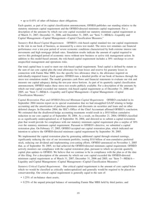 • up to 0.45% of other off-balance sheet obligations.
Each quarter, as part of its capital classification announcement, OFHEO publishes our standing relative to the
statutory minimum capital requirement and the OFHEO-directed minimum capital requirement. For a
description of the amounts by which our core capital exceeded our statutory minimum capital requirement as
of March 31, 2007, December 31, 2006, and December 31, 2005, see “Item 7—MD&A—Liquidity and
Capital Management—Capital Management—Capital Classification Measures.”
Statutory Risk-Based Capital Requirement. OFHEO’s risk-based capital standard ties our capital requirements
to the risk in our book of business, as measured by a stress test model. The stress test simulates our financial
performance over a ten-year period of severe economic conditions characterized by both extreme interest rate
movements and high mortgage default rates. Simulation results indicate the amount of capital required to
survive this prolonged period of economic stress without new business or active risk management action. In
addition to this model-based amount, the risk-based capital requirement includes a 30% surcharge to cover
unspecified management and operations risks.
Our total capital base is used to meet our risk-based capital requirement. Total capital is defined by statute as
the sum of our core capital plus the total allowance for loan losses and reserve for guaranty losses in
connection with Fannie Mae MBS, less the specific loss allowance (that is, the allowance required on
individually-impaired loans). Each quarter, OFHEO runs a detailed profile of our book of business through the
stress test simulation model. The model generates cash flows and financial statements to evaluate our risk and
measure our capital adequacy during the ten-year stress horizon. As part of its quarterly capital classification
announcement, OFHEO makes these stress test results publicly available. For a description of the amounts by
which our total capital exceeded our statutory risk-based capital requirement as of December 31, 2006 and
2005, see “Item 7—MD&A—Liquidity and Capital Management—Capital Management—Capital
Classification Measures.”
Capital Restoration Plan and OFHEO-Directed Minimum Capital Requirement. OFHEO concluded in its
September 2004 interim report on its special examination that we had misapplied GAAP relating to hedge
accounting and the amortization of purchase premiums and discounts on securities and loans and on other
deferred charges. In December 2004, the SEC’s Office of the Chief Accountant affirmed OFHEO’s conclusion.
We estimated that the disallowed hedge accounting treatments would result in a $9.0 billion cumulative
reduction in our core capital as of September 30, 2004. As a result, on December 21, 2004, OFHEO classified
us as significantly undercapitalized as of September 30, 2004, and directed us to submit a capital restoration
plan that would provide for compliance with our statutory minimum capital requirement plus a surplus of 30%
over the statutory minimum capital requirement. Pursuant to OFHEO’s directive, we submitted a capital
restoration plan. On February 17, 2005, OFHEO accepted our capital restoration plan, which indicated our
intention to achieve the OFHEO-directed minimum capital requirement by September 30, 2005.
We implemented the capital restoration plan by generating additional capital through retained earnings,
significantly reducing the size of our investment portfolio, issuing $5.0 billion of non-cumulative preferred
stock, reducing our dividend and implementing cost-cutting efforts. OFHEO announced on November 1, 2005
that, as of September 30, 2005, we had achieved the OFHEO-directed minimum capital requirement. OFHEO
actively monitors our compliance with the capital restoration plan, pursuant to which we provide quarterly
capital plan updates to OFHEO. We believe that we continue to be in compliance with the plan as of the date
of this filing. For a description of the amounts by which our core capital exceeded the OFHEO-directed
minimum capital requirement as of March 31, 2007, December 31, 2006 and 2005, see “Item 7—MD&A—
Liquidity and Capital Management—Capital Management—Capital Classification Measures.”
Statutory Critical Capital Requirement. Our critical capital requirement is the amount of core capital below
which we would be classified as critically undercapitalized and generally would be required to be placed in
conservatorship. Our critical capital requirement is generally equal to the sum of:
• 1.25% of on-balance sheet assets;
• 0.25% of the unpaid principal balance of outstanding Fannie Mae MBS held by third parties; and
19
 