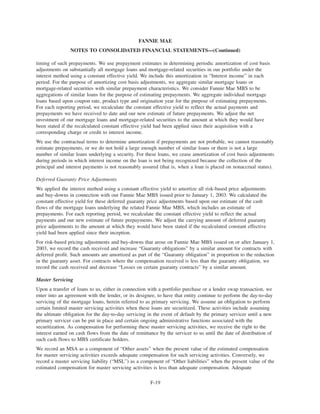 timing of such prepayments. We use prepayment estimates in determining periodic amortization of cost basis
adjustments on substantially all mortgage loans and mortgage-related securities in our portfolio under the
interest method using a constant effective yield. We include this amortization in “Interest income” in each
period. For the purpose of amortizing cost basis adjustments, we aggregate similar mortgage loans or
mortgage-related securities with similar prepayment characteristics. We consider Fannie Mae MBS to be
aggregations of similar loans for the purpose of estimating prepayments. We aggregate individual mortgage
loans based upon coupon rate, product type and origination year for the purpose of estimating prepayments.
For each reporting period, we recalculate the constant effective yield to reflect the actual payments and
prepayments we have received to date and our new estimate of future prepayments. We adjust the net
investment of our mortgage loans and mortgage-related securities to the amount at which they would have
been stated if the recalculated constant effective yield had been applied since their acquisition with a
corresponding charge or credit to interest income.
We use the contractual terms to determine amortization if prepayments are not probable, we cannot reasonably
estimate prepayments, or we do not hold a large enough number of similar loans or there is not a large
number of similar loans underlying a security. For these loans, we cease amortization of cost basis adjustments
during periods in which interest income on the loan is not being recognized because the collection of the
principal and interest payments is not reasonably assured (that is, when a loan is placed on nonaccrual status).
Deferred Guaranty Price Adjustments
We applied the interest method using a constant effective yield to amortize all risk-based price adjustments
and buy-downs in connection with our Fannie Mae MBS issued prior to January 1, 2003. We calculated the
constant effective yield for these deferred guaranty price adjustments based upon our estimate of the cash
flows of the mortgage loans underlying the related Fannie Mae MBS, which includes an estimate of
prepayments. For each reporting period, we recalculate the constant effective yield to reflect the actual
payments and our new estimate of future prepayments. We adjust the carrying amount of deferred guaranty
price adjustments to the amount at which they would have been stated if the recalculated constant effective
yield had been applied since their inception.
For risk-based pricing adjustments and buy-downs that arose on Fannie Mae MBS issued on or after January 1,
2003, we record the cash received and increase “Guaranty obligations” by a similar amount for contracts with
deferred profit. Such amounts are amortized as part of the “Guaranty obligation” in proportion to the reduction
in the guaranty asset. For contracts where the compensation received is less than the guaranty obligation, we
record the cash received and decrease “Losses on certain guaranty contracts” by a similar amount.
Master Servicing
Upon a transfer of loans to us, either in connection with a portfolio purchase or a lender swap transaction, we
enter into an agreement with the lender, or its designee, to have that entity continue to perform the day-to-day
servicing of the mortgage loans, herein referred to as primary servicing. We assume an obligation to perform
certain limited master servicing activities when these loans are securitized. These activities include assuming
the ultimate obligation for the day-to-day servicing in the event of default by the primary servicer until a new
primary servicer can be put in place and certain ongoing administrative functions associated with the
securitization. As compensation for performing these master servicing activities, we receive the right to the
interest earned on cash flows from the date of remittance by the servicer to us until the date of distribution of
such cash flows to MBS certificate holders.
We record an MSA as a component of “Other assets” when the present value of the estimated compensation
for master servicing activities exceeds adequate compensation for such servicing activities. Conversely, we
record a master servicing liability (“MSL”) as a component of “Other liabilities” when the present value of the
estimated compensation for master servicing activities is less than adequate compensation. Adequate
F-19
FANNIE MAE
NOTES TO CONSOLIDATED FINANCIAL STATEMENTS—(Continued)
 