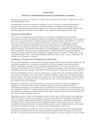 operations are accounted for using the cost method. These investments are included as “Other assets” in the
consolidated balance sheets.
We periodically review our investments to determine if a loss in value that is other-than-temporary has
occurred. In these reviews, we consider all available information, including the recoverability of our
investment, the earnings and near-term prospects of the entity, factors related to the industry, financial and
operating conditions of the entity and our ability, if any, to influence the management of the entity.
Internally Developed Software
We incur costs to develop software for internal use. Certain direct development costs and software
enhancements associated with internal-use software are capitalized, including external direct costs of materials
and services, and internal labor costs directly devoted to these software projects under SOP 98-1, Accounting
for Costs of Computer Software Developed or Obtained for Internal Use. Such capitalized costs were
$130 million, $32 million and $40 million for the years ended December 31, 2006, 2005 and 2004,
respectively. We recognize an impairment charge on these capitalized costs when, during the development
stage of the project, we determine that the project is no longer probable of completion. No impairment charges
were recognized for 2006. For the years ended December 31, 2005 and 2004, we recognized impairment
charges of $7 million and $159 million, respectively. Capitalized costs are included as “Other assets” in the
consolidated balance sheets. Costs incurred during the preliminary project stage, as well as maintenance and
training costs, are expensed as incurred.
Commitments to Purchase and Sell Mortgage Loans and Securities
We enter into commitments to purchase and sell mortgage-related securities and to purchase single-family and
multifamily mortgage loans. Commitments to purchase or sell some mortgage-related securities and to
purchase single-family mortgage loans are derivatives under SFAS No. 133, Accounting for Derivative
Instruments and Hedging Activities (“SFAS 133”), as amended and interpreted. Our commitments to purchase
multifamily loans are not derivatives under SFAS 133 because they do not meet the criteria for net settlement.
For those commitments that we account for as derivatives, we report them in the consolidated balance sheets
at fair value in “Derivative assets at fair value” or “Derivative liabilities at fair value” and include changes in
their fair value in “Derivatives fair value gains (losses), net” in the consolidated statements of income. When
derivative purchase commitments settle, we include their fair value on the settlement date in the cost basis of
the security or loan that we purchase.
Regular-way securities trades provide for delivery of securities within the time generally established by
regulations or conventions in the market in which the trade occurs and are exempt from SFAS 133.
Commitments to purchase or sell securities that are accounted for on a trade-date basis are also exempt from
the requirements of SFAS 133. We record the purchase and sale of an existing security on its trade-date when
the commitment to purchase or sell the existing security settles within the period of time that is customary in
the market in which those trades take place.
Additionally, contracts for the forward purchase or sale of when-issued and TBA securities are exempt from
SFAS 133 if there is no other way to purchase or sell that security, delivery of that security and settlement
will occur within the shortest period possible for that type of security, and it is probable at inception and
throughout the term of the individual contract that physical delivery of the security will occur. Since our
commitments for the purchase of when-issued and TBA securities can be net settled and we do not document
that physical settlement is probable, we account for all such commitments as derivatives.
Commitments to purchase securities that we do not account for as derivatives and do not require trade-date
accounting are accounted for as forward contracts to purchase securities under the guidance of EITF Issue
No. 96-11, Accounting for Forward Contracts and Purchased Options to Acquire Securities Covered by FASB
F-21
FANNIE MAE
NOTES TO CONSOLIDATED FINANCIAL STATEMENTS—(Continued)
 