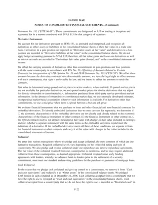 Statement No. 115 (“EITF 96-11”). These commitments are designated as AFS or trading at inception and
accounted for in a manner consistent with SFAS 115 for that category of securities.
Derivative Instruments
We account for our derivatives pursuant to SFAS 133, as amended and interpreted, and recognize all
derivatives as either assets or liabilities in the consolidated balance sheets at their fair value on a trade date
basis. Derivatives in a gain position are reported in “Derivative assets at fair value” and derivatives in a loss
position are recorded in “Derivative liabilities at fair value” in the consolidated balance sheets. We do not
apply hedge accounting pursuant to SFAS 133; therefore, all fair value gains and losses on derivatives as well
as interest accruals are recorded in “Derivatives fair value gains (losses), net” in the consolidated statements of
income.
We offset the carrying amounts of derivatives other than commitments in gain positions and loss positions
with the same counterparty in accordance with FIN No. 39, Offsetting of Amounts Related to Certain
Contracts (an interpretation of APB Opinion No. 10 and FASB Statement No. 105) (“FIN 39”). We offset these
amounts because the derivative contracts have determinable amounts, we have the legal right to offset amounts
with each counterparty, that right is enforceable by law, and we intend to offset the amounts to settle the
contracts.
Fair value is determined using quoted market prices in active markets, when available. If quoted market prices
are not available for particular derivatives, we use quoted market prices for similar derivatives that we adjust
for directly observable or corroborated (i.e., information purchased from third-party service providers) market
information. In the absence of observable or corroborated market data, we use internally developed estimates,
incorporating market-based assumptions wherever such information is available. For derivatives other than
commitments, we use a mid price when there is spread between a bid and ask price.
We evaluate financial instruments that we purchase or issue and other financial and non-financial contracts for
embedded derivatives. To identify embedded derivatives that we must account for separately, we determine if:
(i) the economic characteristics of the embedded derivative are not clearly and closely related to the economic
characteristics of the financial instrument or other contract; (ii) the financial instrument or other contract (i.e.,
the hybrid contract) itself is not already measured at fair value with changes in fair value included in earnings;
and (iii) whether a separate instrument with the same terms as the embedded derivative would meet the
definition of a derivative. If the embedded derivative meets all three of these conditions, we separate it from
the financial instrument or other contracts and carry it at fair value with changes in fair value included in the
consolidated statements of income.
Collateral
We enter into various transactions where we pledge and accept collateral, the most common of which are our
derivative transactions. Required collateral levels vary depending on the credit risk rating and type of
counterparty. We also pledge and receive collateral under our repurchase and reverse repurchase agreements.
The fair value of the collateral received from our counterparties is monitored, and we may require additional
collateral from those counterparties, as deemed appropriate. Collateral received under early funding
agreements with lenders, whereby we advance funds to lenders prior to the settlement of a security
commitment, must meet our standard underwriting guidelines for the purchase or guarantee of mortgage loans.
Cash Collateral
To the extent that we pledge cash collateral and give up control to a counterparty, we remove it from “Cash
and cash equivalents” and reclassify it as “Other assets” in the consolidated balance sheets. We pledged
$303 million in cash collateral as of December 31, 2006. Cash collateral accepted from a counterparty that we
have the right to use is recorded as “Cash and cash equivalents” in the consolidated balance sheets. Cash
collateral accepted from a counterparty that we do not have the right to use is recorded as “Restricted cash” in
F-22
FANNIE MAE
NOTES TO CONSOLIDATED FINANCIAL STATEMENTS—(Continued)
 