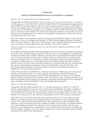 SFAS No. 156, Accounting for Servicing of Financial Assets
In March 2006, the FASB issued SFAS No. 156, Accounting for Servicing of Financial Assets, an amendment
of FASB Statement No. 140 (“SFAS 156”). SFAS 156 modifies SFAS 140 by requiring that mortgage servicing
rights (“MSRs”) be initially recognized at fair value and by providing the option to either (i) carry MSRs at
fair value with changes in fair value recognized in earnings or (ii) continue recognizing periodic amortization
expense and assess the MSRs for impairment as was originally required by SFAS 140. This option is available
by class of servicing asset or liability. This statement also changes the calculation of the gain from the sale of
financial assets by requiring that the fair value of servicing rights be considered part of the proceeds received
in exchange for the sale of the assets.
SFAS 156 is effective for all separately recognized servicing assets and liabilities acquired or issued after the
beginning of a fiscal year that begins after September 15, 2006, with early adoption permitted. We adopted
SFAS 156 effective January 1, 2007, with no material impact to the consolidated financial statements, because
we are not electing to measure MSRs at fair value subsequent to their initial recognition.
FIN 48, Accounting for Uncertainty in Income Taxes and FSP FIN 48-1, Definition of Settlement in FASB
Interpretation 48
In July 2006, the FASB issued FIN 48. FIN 48 supplements SFAS 109 by defining a threshold for recognizing
tax benefits in the consolidated financial statements. FIN 48 provides a two-step approach to recognizing and
measuring tax benefits when a benefit’s realization is uncertain. First, we must determine whether the benefit
is to be recognized and then the amount to be recognized. Income tax benefits should be recognized when,
based on the technical merits of a tax position, we believe that if upon examination, including resolution of
any appeals or litigation process, it is more likely than not (a probability of greater than 50%) that the tax
position would be sustained as filed. The benefit recognized for a tax position that meets the more-likely-than-
not criterion is measured based on the largest amount of tax benefit that is more than 50% likely to be
realized upon ultimate settlement with the taxing authority, taking into consideration the amounts and
probabilities of the outcomes upon settlement.
In May 2007, the FASB issued FSP FIN 48-1, Definition of Settlement in FASB Interpretation 48 to provide
guidance on determining whether or not a tax position has been effectively settled for the purpose of
recognizing previously unrecognized tax benefits. FIN 48 and FSP FIN 48-1 are effective for consolidated
financial statements beginning in the first quarter of 2007. The cumulative effect of applying the provisions of
FIN 48 upon adoption will be reported as an adjustment to beginning retained earnings. We are evaluating the
impact of adoption of FIN 48 and FSP 48-1 on the consolidated financial statements.
SFAS No. 157, Fair Value Measurements
In September 2006, the FASB issued SFAS No. 157, Fair Value Measurements (“SFAS 157”). SFAS 157
provides enhanced guidance for using fair value to measure assets and liabilities and requires companies to
provide expanded information about assets and liabilities measured at fair value, including the effect of fair
value measurements on earnings. This statement applies whenever other standards require (or permit) assets or
liabilities to be measured at fair value, but does not expand the use of fair value in any new circumstances.
Under SFAS 157, fair value refers to the price that would be received to sell an asset or paid to transfer a
liability in an orderly transaction between market participants in the market in which the reporting entity
transacts. This statement clarifies the principle that fair value should be based on the assumptions market
participants would use when pricing the asset or liability. In support of this principle, this standard establishes
a fair value hierarchy that prioritizes the information used to develop those assumptions. The fair value
hierarchy gives the highest priority to quoted prices in active markets and the lowest priority to unobservable
data (for example, a company’s own data). Under this statement, fair value measurements would be separately
disclosed by level within the fair value hierarchy.
F-28
FANNIE MAE
NOTES TO CONSOLIDATED FINANCIAL STATEMENTS—(Continued)
 