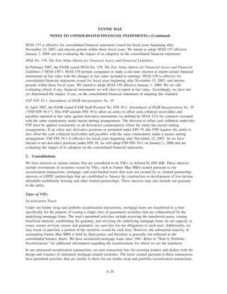 SFAS 157 is effective for consolidated financial statements issued for fiscal years beginning after
November 15, 2007, and interim periods within those fiscal years. We intend to adopt SFAS 157 effective
January 1, 2008 and are evaluating the impact of its adoption on the consolidated financial statements.
SFAS No. 159, The Fair Value Option for Financial Assets and Financial Liabilities
In February 2007, the FASB issued SFAS No. 159, The Fair Value Option for Financial Assets and Financial
Liabilities (“SFAS 159”). SFAS 159 permits companies to make a one-time election to report certain financial
instruments at fair value with the changes in fair value included in earnings. SFAS 159 is effective for
consolidated financial statements issued for fiscal years beginning after November 15, 2007, and interim
periods within those fiscal years. We intend to adopt SFAS 159 effective January 1, 2008. We are still
evaluating which, if any, financial instruments we will elect to report at fair value. Accordingly, we have not
yet determined the impact, if any, on the consolidated financial statements of adopting this standard.
FSP FIN 39-1, Amendment of FASB Interpretation No. 39
In April 2007, the FASB issued FASB Staff Position No. FIN 39-1, Amendment of FASB Interpretation No. 39
(“FSP FIN 39-1”). This FSP amends FIN 39 to allow an entity to offset cash collateral receivables and
payables reported at fair value against derivative instruments (as defined by SFAS 133) for contracts executed
with the same counterparty under master netting arrangements. The decision to offset cash collateral under this
FSP must be applied consistently to all derivatives counterparties where the entity has master netting
arrangements. If an entity nets derivative positions as permitted under FIN 39, this FSP requires the entity to
also offset the cash collateral receivables and payables with the same counterparty under a master netting
arrangement. FSP FIN 39-1 is effective for fiscal years beginning after November 15, 2007. As we have
elected to net derivative positions under FIN 39, we will adopt FSP FIN 39-1 on January 1, 2008 and are
evaluating the impact of its adoption on the consolidated financial statements.
2. Consolidations
We have interests in various entities that are considered to be VIEs, as defined by FIN 46R. These interests
include investments in securities issued by VIEs, such as Fannie Mae MBS created pursuant to our
securitization transactions, mortgage- and asset-backed trusts that were not created by us, limited partnership
interests in LIHTC partnerships that are established to finance the construction or development of low-income
affordable multifamily housing and other limited partnerships. These interests may also include our guaranty
to the entity.
Types of VIEs
Securitization Trusts
Under our lender swap and portfolio securitization transactions, mortgage loans are transferred to a trust
specifically for the purpose of issuing a single class of guaranteed securities that are collateralized by the
underlying mortgage loans. The trust’s permitted activities include receiving the transferred assets, issuing
beneficial interests, establishing the guaranty, and servicing the underlying mortgage loans. In our capacity as
issuer, master servicer, trustee and guarantor, we earn fees for our obligations to each trust. Additionally, we
may retain or purchase a portion of the securities issued by each trust. However, the substantial majority of
outstanding Fannie Mae MBS is held by third parties and therefore is generally not reflected in the
consolidated balance sheets. We have securitized mortgage loans since 1981. Refer to “Note 6, Portfolio
Securitizations” for additional information regarding the securitizations for which we are the transferor.
In our structured securitization transactions, we earn transaction fees for assisting lenders and dealers with the
design and issuance of structured mortgage-related securities. The trusts created pursuant to these transactions
have permitted activities that are similar to those for our lender swap and portfolio securitization transactions.
F-29
FANNIE MAE
NOTES TO CONSOLIDATED FINANCIAL STATEMENTS—(Continued)
 