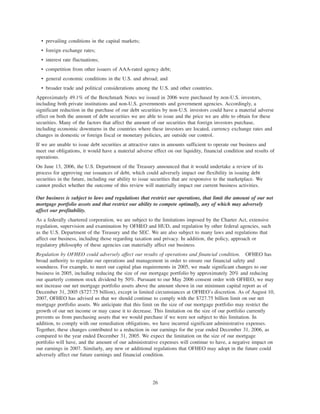 • prevailing conditions in the capital markets;
• foreign exchange rates;
• interest rate fluctuations;
• competition from other issuers of AAA-rated agency debt;
• general economic conditions in the U.S. and abroad; and
• broader trade and political considerations among the U.S. and other countries.
Approximately 49.1% of the Benchmark Notes we issued in 2006 were purchased by non-U.S. investors,
including both private institutions and non-U.S. governments and government agencies. Accordingly, a
significant reduction in the purchase of our debt securities by non-U.S. investors could have a material adverse
effect on both the amount of debt securities we are able to issue and the price we are able to obtain for these
securities. Many of the factors that affect the amount of our securities that foreign investors purchase,
including economic downturns in the countries where these investors are located, currency exchange rates and
changes in domestic or foreign fiscal or monetary policies, are outside our control.
If we are unable to issue debt securities at attractive rates in amounts sufficient to operate our business and
meet our obligations, it would have a material adverse effect on our liquidity, financial condition and results of
operations.
On June 13, 2006, the U.S. Department of the Treasury announced that it would undertake a review of its
process for approving our issuances of debt, which could adversely impact our flexibility in issuing debt
securities in the future, including our ability to issue securities that are responsive to the marketplace. We
cannot predict whether the outcome of this review will materially impact our current business activities.
Our business is subject to laws and regulations that restrict our operations, that limit the amount of our net
mortgage portfolio assets and that restrict our ability to compete optimally, any of which may adversely
affect our profitability.
As a federally chartered corporation, we are subject to the limitations imposed by the Charter Act, extensive
regulation, supervision and examination by OFHEO and HUD, and regulation by other federal agencies, such
as the U.S. Department of the Treasury and the SEC. We are also subject to many laws and regulations that
affect our business, including those regarding taxation and privacy. In addition, the policy, approach or
regulatory philosophy of these agencies can materially affect our business.
Regulation by OFHEO could adversely affect our results of operations and financial condition. OFHEO has
broad authority to regulate our operations and management in order to ensure our financial safety and
soundness. For example, to meet our capital plan requirements in 2005, we made significant changes to our
business in 2005, including reducing the size of our mortgage portfolio by approximately 20% and reducing
our quarterly common stock dividend by 50%. Pursuant to our May 2006 consent order with OFHEO, we may
not increase our net mortgage portfolio assets above the amount shown in our minimum capital report as of
December 31, 2005 ($727.75 billion), except in limited circumstances at OFHEO’s discretion. As of August 10,
2007, OFHEO has advised us that we should continue to comply with the $727.75 billion limit on our net
mortgage portfolio assets. We anticipate that this limit on the size of our mortgage portfolio may restrict the
growth of our net income or may cause it to decrease. This limitation on the size of our portfolio currently
prevents us from purchasing assets that we would purchase if we were not subject to this limitation. In
addition, to comply with our remediation obligations, we have incurred significant administrative expenses.
Together, these changes contributed to a reduction in our earnings for the year ended December 31, 2006, as
compared to the year ended December 31, 2005. We expect the limitation on the size of our mortgage
portfolio will have, and the amount of our administrative expenses will continue to have, a negative impact on
our earnings in 2007. Similarly, any new or additional regulations that OFHEO may adopt in the future could
adversely affect our future earnings and financial condition.
26
 