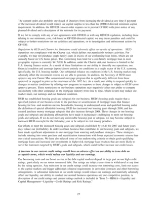 The consent order also prohibits our Board of Directors from increasing the dividend at any time if payment
of the increased dividend would reduce our capital surplus to less than the OFHEO-directed minimum capital
requirement. In addition, the OFHEO consent order requires us to provide OFHEO with prior notice of any
planned dividend and a description of the rationale for its payment.
If we fail to comply with any of our agreements with OFHEO or with any OFHEO regulation, including those
relating to our minimum, core, risk-based or OFHEO-directed capital, we may incur penalties and could be
subject to further restrictions on our activities and operations, or to investigation and enforcement actions by
OFHEO.
Regulation by HUD and Charter Act limitations could adversely affect our results of operations. HUD
supervises our compliance with the Charter Act, which defines our permissible business activities. For
example, we may not purchase single-family loans in excess of our conforming loan limits, which are set
annually based on U.S. home prices. The conforming loan limit for a one-family mortgage loan in most
geographic regions is currently $417,000. In addition, under the Charter Act, our business is limited to the
U.S. housing finance sector. As a result of these limitations on our ability to diversify our operations, our
financial condition and earnings depend almost entirely on conditions in a single sector of the U.S. economy,
specifically, the U.S. housing market. Our substantial reliance on conditions in the U.S. housing market may
adversely affect the investment returns we are able to generate. In addition, the Secretary of HUD must
approve any new Fannie Mae conventional mortgage program that is significantly different from those
approved or engaged in prior to the enactment of the 1992 Act. As a result, our ability to respond quickly to
changes in market conditions by offering new programs in response to these changes is subject to HUD’s prior
approval process. These restrictions on our business operations may negatively affect our ability to compete
successfully with other companies in the mortgage industry from time to time, which in turn may reduce our
market share, our earnings and our financial condition.
HUD has established housing goals and subgoals for our business. HUD’s housing goals require that a
specified portion of our business relate to the purchase or securitization of mortgage loans that finance
housing for low- and moderate-income households, housing in underserved areas and qualified housing under
the definition of special affordable housing. HUD has increased our housing goals through 2008, and has
created purchase money mortgage subgoals that also increase through 2008. These changes in our housing
goals and subgoals and declining affordability have made it increasingly challenging to meet our housing
goals and subgoals. If we do not meet any enforceable housing goal or subgoal, we may become subject to
increased HUD oversight for the following year or be subject to civil money penalties.
Our efforts to meet the increased housing goals and subgoals established by HUD for 2007 and future years
may reduce our profitability. In order to obtain business that contributes to our housing goals and subgoals, we
have made significant adjustments to our mortgage loan sourcing and purchase strategies. These strategies
include entering into some purchase and securitization transactions with lower expected economic returns than
our typical transactions. We have also relaxed some of our underwriting criteria to obtain goals-qualifying
mortgage loans and increased our investments in higher-risk mortgage loan products that are more likely to
serve the borrowers targeted by HUD’s goals and subgoals, which could further increase our credit losses.
A decrease in our current credit ratings would have an adverse effect on our ability to issue debt on
acceptable terms, which would reduce our liquidity and our earnings.
Our borrowing costs and our broad access to the debt capital markets depend in large part on our high credit
ratings, particularly on our senior unsecured debt. Our ratings are subject to revision or withdrawal at any time
by the rating agencies. Any reduction in our credit ratings could increase our borrowing costs, limit our access
to the capital markets and trigger additional collateral requirements in derivative contracts and other borrowing
arrangements. A substantial reduction in our credit ratings would reduce our earnings and materially adversely
affect our liquidity, our ability to conduct our normal business operations and our competitive position. A
description of our credit ratings and current ratings outlook is included in “Item 7—MD&A—Liquidity and
Capital Management—Liquidity—Credit Ratings and Risk Ratings.”
27
 