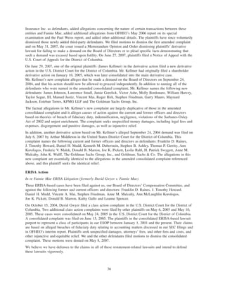 Insurance Inc. as defendants, added allegations concerning the nature of certain transactions between these
entities and Fannie Mae, added additional allegations from OFHEO’s May 2006 report on its special
examination and the Paul Weiss report, and added other additional details. The plaintiffs have since voluntarily
dismissed those newly added third-party defendants. We filed motions to dismiss the first amended complaint
and on May 31, 2007, the court issued a Memorandum Opinion and Order dismissing plaintiffs’ derivative
lawsuit for failing to make a demand on the Board of Directors or to plead specific facts demonstrating that
such a demand was excused based upon futility. On June 27, 2007, plaintiffs filed a Notice of Appeal with the
U.S. Court of Appeals for the District of Columbia.
On June 29, 2007, one of the original plaintiffs (James Kellmer) in the derivative action filed a new derivative
action in the U.S. District Court for the District of Columbia. Mr. Kellmer had originally filed a shareholder
derivative action on January 10, 2005, which was later consolidated into the main derivative case.
Mr. Kellmer’s new complaint alleges that he made a demand on the Board of Directors on September 24,
2004, and that his action should now be allowed to proceed independently. In addition to naming all of the
defendants who were named in the amended consolidated complaint, Mr. Kellmer names the following new
defendants: James Johnson, Lawrence Small, Jamie Gorelick, Victor Ashe, Molly Bordonaro, William Harvey,
Taylor Segue, III, Manuel Justiz, Vincent Mai, Roger Birk, Stephen Friedman, Garry Mauro, Maynard
Jackson, Esteban Torres, KPMG LLP and The Goldman Sachs Group, Inc.
The factual allegations in Mr. Kellmer’s new complaint are largely duplicative of those in the amended
consolidated complaint and it alleges causes of action against the current and former officers and directors
based on theories of breach of fiduciary duty, indemnification, negligence, violations of the Sarbanes-Oxley
Act of 2002 and unjust enrichment. The complaint seeks unspecified money damages, including legal fees and
expenses, disgorgement and punitive damages, as well as injunctive relief.
In addition, another derivative action based on Mr. Kellmer’s alleged September 24, 2004 demand was filed on
July 6, 2007 by Arthur Middleton in the United States District Court for the District of Columbia. This
complaint names the following current and former officers and directors as defendants: Franklin D. Raines,
J. Timothy Howard, Daniel H. Mudd, Kenneth M. Duberstein, Stephen B. Ashley, Thomas P. Gerrity, Ann
Korologos, Frederic V. Malek, Donald B. Marron, Joe K. Pickett, Leslie Rahl, H. Patrick Swygert, Anne M.
Mulcahy, John K. Wulff, The Goldman Sachs Group, Inc., and Goldman, Sachs & Co. The allegations in this
new complaint are essentially identical to the allegations in the amended consolidated complaint referenced
above, and this plaintiff seeks the identical relief.
ERISA Action
In re Fannie Mae ERISA Litigation (formerly David Gwyer v. Fannie Mae)
Three ERISA-based cases have been filed against us, our Board of Directors’ Compensation Committee, and
against the following former and current officers and directors: Franklin D. Raines, J. Timothy Howard,
Daniel H. Mudd, Vincent A. Mai, Stephen Friedman, Anne M. Mulcahy, Ann McLaughlin Korologos,
Joe K. Pickett, Donald B. Marron, Kathy Gallo and Leanne Spencer.
On October 15, 2004, David Gwyer filed a class action complaint in the U.S. District Court for the District of
Columbia. Two additional class action complaints were filed by other plaintiffs on May 6, 2005 and May 10,
2005. These cases were consolidated on May 24, 2005 in the U.S. District Court for the District of Columbia.
A consolidated complaint was filed on June 15, 2005. The plaintiffs in the consolidated ERISA-based lawsuit
purport to represent a class of participants in our ESOP between January 1, 2001 and the present. Their claims
are based on alleged breaches of fiduciary duty relating to accounting matters discussed in our SEC filings and
in OFHEO’s interim report. Plaintiffs seek unspecified damages, attorneys’ fees, and other fees and costs, and
other injunctive and equitable relief. We and the other defendants filed motions to dismiss the consolidated
complaint. These motions were denied on May 8, 2007.
We believe we have defenses to the claims in all of these restatement-related lawsuits and intend to defend
these lawsuits vigorously.
36
 