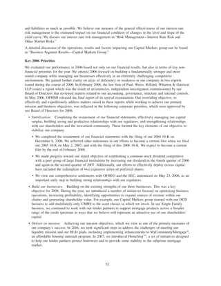 and liabilities as much as possible. We believe one measure of the general effectiveness of our interest rate
risk management is the estimated impact on our financial condition of changes in the level and slope of the
yield curve. We discuss our interest rate risk management in “Risk Management—Interest Rate Risk and
Other Market Risks.”
A detailed discussion of the operations, results and factors impacting our Capital Markets group can be found
in “Business Segment Results—Capital Markets Group.”
Key 2006 Priorities
We evaluated our performance in 2006 based not only on our financial results, but also in terms of key non-
financial priorities for the year. We entered 2006 focused on building a fundamentally stronger and more
sound company while managing our businesses effectively in an extremely challenging competitive
environment. We gained further clarity on areas of deficiency or weakness in our company in two reports
issued during the course of 2006. In February 2006, the law firm of Paul, Weiss, Rifkind, Wharton & Garrison
LLP issued a report which was the result of an extensive, independent investigation commissioned by our
Board of Directors that reviewed matters related to our accounting, governance, structure and internal controls.
In May 2006, OFHEO released the final report of its special examination. Our overriding objective, to
effectively and expeditiously address matters raised in these reports while working to achieve our primary
mission and business objectives, was reflected in the following corporate priorities, which were approved by
our Board of Directors for 2006.
• Stabilization: Completing the restatement of our financial statements, effectively managing our capital
surplus, building strong and productive relationships with our regulators, and strengthening relationships
with our shareholders and the investment community. These formed the key elements of our objective to
stabilize our company.
• We completed the restatement of our financial statements with the filing of our 2004 10-K on
December 6, 2006. We achieved other milestones in our efforts to become a current filer when we filed
our 2005 10-K on May 2, 2007, and with the filing of this 2006 10-K. We expect to become a current
filer by the end of February 2008.
• We made progress toward our stated objective of establishing a common stock dividend competitive
with a peer group of large financial institutions by increasing our dividend in the fourth quarter of 2006
and again in the second quarter of 2007. Additionally, our efforts to effectively deploy excess capital
have included the redemption of two expensive series of preferred shares.
• We view our comprehensive settlements with OFHEO and the SEC, announced on May 23, 2006, as an
important early step in building strong relationships with our regulators.
• Build our businesses: Building on the existing strengths of our three businesses. This was a key
objective for 2006. During the year, we introduced a number of initiatives focused on optimizing business
operations, increasing profitability, identifying opportunities to expand sources of revenue within our
charter and generating shareholder value. For example, our Capital Markets group teamed with our HCD
business to add multifamily-only CMBS to the asset classes in which we invest. In our Single-Family
business, we continued to work with our lender partners to support mortgage products across a broader
range of the credit spectrum in ways that we believe will represent an attractive use of our shareholders’
capital.
• Deliver on mission: Achieving our mission objectives, which we view as one of the primary measures of
our company’s success. In 2006, we took significant steps to address the challenges of meeting our
liquidity mission and our HUD goals, including implementing enhancements to MyCommunityMortgage»,
an affordable housing outreach program. In 2007, we introduced HomeStayTM
, a set of initiatives designed
to help our lender partners protect borrowers and to provide some stability to the subprime mortgage
market.
52
 