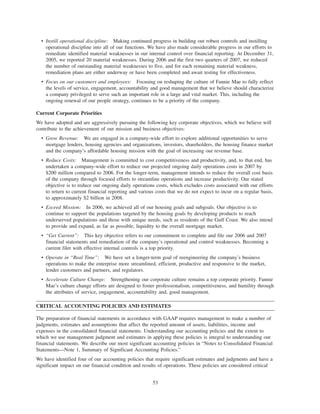 • Instill operational discipline: Making continued progress in building out robust controls and instilling
operational discipline into all of our functions. We have also made considerable progress in our efforts to
remediate identified material weaknesses in our internal control over financial reporting. At December 31,
2005, we reported 20 material weaknesses. During 2006 and the first two quarters of 2007, we reduced
the number of outstanding material weaknesses to five, and for each remaining material weakness,
remediation plans are either underway or have been completed and await testing for effectiveness.
• Focus on our customers and employees: Focusing on reshaping the culture of Fannie Mae to fully reflect
the levels of service, engagement, accountability and good management that we believe should characterize
a company privileged to serve such an important role in a large and vital market. This, including the
ongoing renewal of our people strategy, continues to be a priority of the company.
Current Corporate Priorities
We have adopted and are aggressively pursuing the following key corporate objectives, which we believe will
contribute to the achievement of our mission and business objectives:
• Grow Revenue: We are engaged in a company-wide effort to explore additional opportunities to serve
mortgage lenders, housing agencies and organizations, investors, shareholders, the housing finance market
and the company’s affordable housing mission with the goal of increasing our revenue base.
• Reduce Costs: Management is committed to cost competitiveness and productivity, and, to that end, has
undertaken a company-wide effort to reduce our projected ongoing daily operations costs in 2007 by
$200 million compared to 2006. For the longer-term, management intends to reduce the overall cost basis
of the company through focused efforts to streamline operations and increase productivity. Our stated
objective is to reduce our ongoing daily operations costs, which excludes costs associated with our efforts
to return to current financial reporting and various costs that we do not expect to incur on a regular basis,
to approximately $2 billion in 2008.
• Exceed Mission: In 2006, we achieved all of our housing goals and subgoals. Our objective is to
continue to support the populations targeted by the housing goals by developing products to reach
underserved populations and those with unique needs, such as residents of the Gulf Coast. We also intend
to provide and expand, as far as possible, liquidity to the overall mortgage market.
• “Get Current”: This key objective refers to our commitment to complete and file our 2006 and 2007
financial statements and remediation of the company’s operational and control weaknesses. Becoming a
current filer with effective internal controls is a top priority.
• Operate in “Real Time”: We have set a longer-term goal of reengineering the company’s business
operations to make the enterprise more streamlined, efficient, productive and responsive to the market,
lender customers and partners, and regulators.
• Accelerate Culture Change: Strengthening our corporate culture remains a top corporate priority. Fannie
Mae’s culture change efforts are designed to foster professionalism, competitiveness, and humility through
the attributes of service, engagement, accountability and, good management.
CRITICAL ACCOUNTING POLICIES AND ESTIMATES
The preparation of financial statements in accordance with GAAP requires management to make a number of
judgments, estimates and assumptions that affect the reported amount of assets, liabilities, income and
expenses in the consolidated financial statements. Understanding our accounting policies and the extent to
which we use management judgment and estimates in applying these policies is integral to understanding our
financial statements. We describe our most significant accounting policies in “Notes to Consolidated Financial
Statements—Note 1, Summary of Significant Accounting Policies.”
We have identified four of our accounting policies that require significant estimates and judgments and have a
significant impact on our financial condition and results of operations. These policies are considered critical
53
 