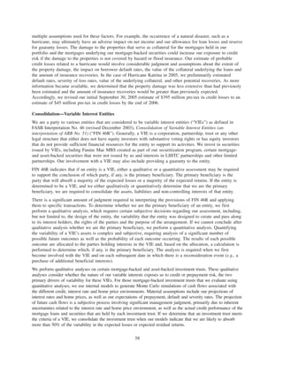multiple assumptions used for these factors. For example, the occurrence of a natural disaster, such as a
hurricane, may ultimately have an adverse impact on net income and our allowance for loan losses and reserve
for guaranty losses. The damage to the properties that serve as collateral for the mortgages held in our
portfolio and the mortgages underlying our mortgage-backed securities could increase our exposure to credit
risk if the damage to the properties is not covered by hazard or flood insurance. Our estimate of probable
credit losses related to a hurricane would involve considerable judgment and assumptions about the extent of
the property damage, the impact on borrower default rates, the value of the collateral underlying the loans and
the amount of insurance recoveries. In the case of Hurricane Katrina in 2005, we preliminarily estimated
default rates, severity of loss rates, value of the underlying collateral, and other potential recoveries. As more
information became available, we determined that the property damage was less extensive than had previously
been estimated and the amount of insurance recoveries would be greater than previously expected.
Accordingly, we revised our initial September 30, 2005 estimate of $395 million pre-tax in credit losses to an
estimate of $45 million pre-tax in credit losses by the end of 2006.
Consolidation—Variable Interest Entities
We are a party to various entities that are considered to be variable interest entities (“VIEs”) as defined in
FASB Interpretation No. 46 (revised December 2003), Consolidation of Variable Interest Entities (an
interpretation of ARB No. 51) (“FIN 46R”). Generally, a VIE is a corporation, partnership, trust or any other
legal structure that either does not have equity investors with substantive voting rights or has equity investors
that do not provide sufficient financial resources for the entity to support its activities. We invest in securities
issued by VIEs, including Fannie Mae MBS created as part of our securitization program, certain mortgage-
and asset-backed securities that were not issued by us and interests in LIHTC partnerships and other limited
partnerships. Our involvement with a VIE may also include providing a guaranty to the entity.
FIN 46R indicates that if an entity is a VIE, either a qualitative or a quantitative assessment may be required
to support the conclusion of which party, if any, is the primary beneficiary. The primary beneficiary is the
party that will absorb a majority of the expected losses or a majority of the expected returns. If the entity is
determined to be a VIE, and we either qualitatively or quantitatively determine that we are the primary
beneficiary, we are required to consolidate the assets, liabilities and non-controlling interests of that entity.
There is a significant amount of judgment required in interpreting the provisions of FIN 46R and applying
them to specific transactions. To determine whether we are the primary beneficiary of an entity, we first
perform a qualitative analysis, which requires certain subjective decisions regarding our assessment, including,
but not limited to, the design of the entity, the variability that the entity was designed to create and pass along
to its interest holders, the rights of the parties and the purpose of the arrangement. If we cannot conclude after
qualitative analysis whether we are the primary beneficiary, we perform a quantitative analysis. Quantifying
the variability of a VIE’s assets is complex and subjective, requiring analysis of a significant number of
possible future outcomes as well as the probability of each outcome occurring. The results of each possible
outcome are allocated to the parties holding interests in the VIE and, based on the allocation, a calculation is
performed to determine which, if any, is the primary beneficiary. The analysis is required when we first
become involved with the VIE and on each subsequent date in which there is a reconsideration event (e.g., a
purchase of additional beneficial interests).
We perform qualitative analyses on certain mortgage-backed and asset-backed investment trusts. These qualitative
analyses consider whether the nature of our variable interests exposes us to credit or prepayment risk, the two
primary drivers of variability for these VIEs. For those mortgage-backed investment trusts that we evaluate using
quantitative analyses, we use internal models to generate Monte Carlo simulations of cash flows associated with
the different credit, interest rate and home price environments. Material assumptions include our projections of
interest rates and home prices, as well as our expectations of prepayment, default and severity rates. The projection
of future cash flows is a subjective process involving significant management judgment, primarily due to inherent
uncertainties related to the interest rate and home price environment, as well as the actual credit performance of the
mortgage loans and securities that are held by each investment trust. If we determine that an investment trust meets
the criteria of a VIE, we consolidate the investment trust when our models indicate that we are likely to absorb
more than 50% of the variability in the expected losses or expected residual returns.
58
 