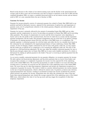 Based on the decrease in the volume of our interest-earning assets and the decline in the spread between the
average yield on those assets and our borrowing costs that we began to experience at the end of 2004 and that
continued throughout 2006, we expect a continued downward trend in our net interest income and net interest
yield in 2007, at a rate somewhat below the rate of decline in 2006.
Guaranty Fee Income
Guaranty fee income primarily consists of contractual guaranty fees related to Fannie Mae MBS held in our
portfolio and held by third-party investors, adjusted for the amortization of upfront fees and impairment of
guaranty assets, net of a proportionate reduction in the related guaranty obligation and deferred profit, and
impairment of buy-ups.
Guaranty fee income is primarily affected by the amount of outstanding Fannie Mae MBS and our other
guaranties and the compensation we receive for providing our guaranty on Fannie Mae MBS and for providing
other guaranties. The amount of compensation we receive and the form of payment varies depending on
factors such as the risk profile of the securitized loans, the level of credit risk we assume and the negotiated
payment arrangement with the lender. Our payment arrangements may be in the form of an upfront exchange
of payments, an ongoing payment stream from the cash flows of the MBS trusts, or a combination. We
typically negotiate a contractual guaranty fee with the lender and collect the fee on a monthly basis based on
the contractual fee rate multiplied by the unpaid principal balance of loans underlying a Fannie Mae MBS
issuance. In lieu of charging a higher contractual fee rate for loans with greater credit risk, we may require
that the lender pay an upfront fee to compensate us for assuming the additional credit risk. We refer to this
payment as a risk-based pricing adjustment. We also may adjust the monthly contractual guaranty fee rate so
that the pass-through coupon rates on Fannie Mae MBS are in more easily tradable increments of a whole or
half percent by making an upfront payment to the lender (“buy-up”) or receiving an upfront payment from the
lender (“buy-down”).
As we receive monthly contractual payments for our guaranty obligation, we recognize guaranty fee income.
We defer upfront risk-based pricing adjustments and buy-down payments that we receive from lenders and
recognize these amounts as a component of guaranty fee income over the expected life of the underlying
assets of the related MBS trusts. We record buy-up payments we make to lenders as an asset and reduce the
recorded asset as cash flows are received over the expected life of the underlying assets of the related MBS
trusts. We assess buy-ups for other-than-temporary impairment and include any impairment recognized as a
component of guaranty fee income. The extent to which we amortize deferred payments into income depends
on the rate of expected prepayments, which is affected by interest rates. In general, as interest rates decrease,
expected prepayment rates increase, resulting in accelerated accretion into income of deferred fee amounts,
which increases our guaranty fee income. Prepayment rates also affect the estimated fair value of buy-ups.
Faster than expected prepayment rates shorten the average expected life of the underlying assets of the related
MBS trusts, which reduces the value of our buy-up assets and may trigger the recognition of other-than
temporary impairment.
63
 