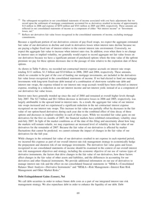 (3)
The subsequent recognition in our consolidated statements of income associated with cost basis adjustments that we
record upon the settlement of mortgage commitments accounted for as derivatives resulted in income of approximately
$14 million in 2006 and expense of $870 million and $541 million in 2005 and 2004, respectively. These amounts are
reflected in our consolidated statements of income as a component of either “Net interest income” or “Investment
losses, net.”
(4)
Reflects net derivatives fair value losses recognized in the consolidated statements of income, excluding mortgage
commitments.
Because a significant portion of our derivatives consists of pay-fixed swaps, we expect the aggregate estimated
fair value of our derivatives to decline and result in derivatives losses when interest rates decline because we
are paying a higher fixed rate of interest relative to the current interest rate environment. Conversely, we
expect the aggregate fair value to increase when interest rates rise. In addition, even when there is no change
in interest rates or implied volatility, we generally would expect to record aggregate net fair value losses on
our derivatives because we have a significant amount of purchased options where the time value of the upfront
premium we pay for these options decreases due to the passage of time relative to the expiration date of these
options.
As shown in Table 9 above, we recorded net contractual interest expense accruals on interest rate swaps
totaling $111 million, $1.3 billion and $5.0 billion in 2006, 2005 and 2004, respectively. These amounts,
which we consider to be part of the cost of funding our mortgage investments, are included in the derivatives
fair value losses recognized in the consolidated statements of income. If we had elected to fund our mortgage
investments with long-term fixed-rate debt instead of a combination of short-term variable-rate debt and
interest rate swaps, the expense related to our interest rate swap accruals would have been reflected as interest
expense, resulting in a reduction in our net interest income and net interest yield, instead of as a component of
our derivatives fair value losses.
Interest rates have generally trended up since the end of 2004 and remained at overall higher levels through
July 2007. The $2.7 billion and $8.1 billion decrease in derivative losses in 2006 and 2005, respectively, was
largely attributable to the upward trend in interest rates. As a result, the aggregate fair value of our interest
rate swaps increased and we experienced a significant reduction in the net contractual interest expense
recognized on our interest rate swaps. This increase in fair value was partially offset by decreases in the fair
value of our option-based derivatives during each year due to the combined effect of time decay of these
options and decreases in implied volatility in each of these years. While we recorded fair value gains on our
derivatives for the first six months of 2007, the financial markets have exhibited extraordinary volatility since
mid-July 2007. In light of the market conditions as of the date of this filing and uncertainty about how long
the markets will remain volatile, we may experience an increased level of volatility in the fair value of our
derivatives for the remainder of 2007. Because the fair value of our derivatives is affected by market
fluctuations that cannot be predicted, we cannot estimate the impact of changes in the fair value of our
derivatives for the full year.
While changes in the estimated fair value of our derivatives resulted in net expense in each reported period,
we incurred this expense as part of our overall interest rate risk management strategy to economically hedge
the prepayment and duration risk of our mortgage investments. The derivatives fair value gains and losses
recognized in our consolidated statements of income should be examined in the context of our overall interest
rate risk management objectives and strategy, including the economic objective of our use of various types of
derivative instruments, the factors that drive changes in the fair value of our derivatives, how these factors
affect changes in the fair value of other assets and liabilities, and the differences in accounting for our
derivatives and other financial instruments. We provide additional information on our use of derivatives to
manage interest rate risk and the effect on our consolidated financial statements in “MD&A—Consolidated
Balance Sheet Analysis—Derivative Instruments” and “MD&A—Risk Management—Interest Rate Risk
Management and Other Market Risks.”
Debt Extinguishment Gains (Losses), Net
We call debt securities in order to reduce future debt costs as a part of our integrated interest rate risk
management strategy. We also repurchase debt in order to enhance the liquidity of our debt. Debt
69
 