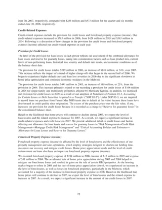 June 30, 2007, respectively, compared with $286 million and $573 million for the quarter and six months
ended June 30, 2006, respectively.
Credit-Related Expenses
Credit-related expenses include the provision for credit losses and foreclosed property expense (income). Our
credit-related expenses increased to $783 million in 2006, from $428 million in 2005 and $363 million in
2004. Following is a discussion of how changes in the provision for credit losses and foreclosed property
expense (income) affected our credit-related expenses in each year.
Provision for Credit Losses
The level of the provision for loan losses in each period reflects our assessment of the combined allowance for
loan losses and reserve for guaranty losses, taking into consideration factors such as loan product mix, current
levels of non-performing loans, historical loss severity and default rate trends, and economic conditions as of
the balance sheet date.
The provision for credit losses totaled $589 million in 2006, an increase of $148 million, or 34%, over 2005.
This increase reflects the impact of a trend of higher charge-offs that began in the second half of 2006. We
began to experience higher default rates and loan loss severities in 2006 due to the significant slowdown in
home price appreciation and continued economic weakness in the Midwest.
The provision for credit losses totaled $441 million in 2005, an increase of $89 million, or 25%, from the
provision in 2004. This increase primarily related to our recording a provision for credit losses of $106 million
in 2005 for single-family and multifamily properties affected by Hurricane Katrina. In addition, we increased
our provision for credit losses in 2005 as a result of our adoption of Statement of Position 03-3, Accounting
for Certain Loans or Debt Securities Acquired in a Transfer (“SOP 03-3”). Under SOP 03-3, we are required
to record loans we purchase from Fannie Mae MBS trusts due to default at fair value because these loans have
deteriorated in credit quality since origination. The excess of the purchase price over the fair value, if any,
increases our provision for credit losses because it is recorded as a charge to “Reserve for guarantee losses” in
the consolidated balance sheet.
Based on the likelihood that home prices will continue to decline during 2007, we expect the level of
foreclosures and the related expense to increase for 2007. As a result, we expect a significant increase in
credit-related expenses and credit losses in 2007. We provide additional detail on credit losses and factors
affecting our allowance for loan losses and reserve for guaranty losses in “Risk Management—Credit Risk
Management—Mortgage Credit Risk Management” and “Critical Accounting Policies and Estimates—
Allowance for Loan Losses and Reserve for Guaranty Losses.”
Foreclosed Property Expense (Income)
Foreclosed property expense (income) is affected by the level of foreclosures and the effectiveness of our
property management and sales operations, which employ strategies designed to shorten our holding time,
maximize our recovery and mitigate credit losses. Home price appreciation trends and the level of credit
enhancement on loans also have an impact on foreclosed property expense (income).
We recorded foreclosed property expense of $194 million in 2006, income of $13 million in 2005 and expense
of $11 million in 2004. The accelerated rate of home price appreciation during 2005 and 2004 helped to
mitigate our foreclosure losses and resulted in gains on the sale of certain REO properties. As the housing
market began to soften in 2006 and the rate of home price appreciation slowed, we experienced an increase in
the level of foreclosures, as well as losses on foreclosed properties, particularly in the Midwest, which
accounted for a majority of the increase in foreclosed property expense in 2006. Based on the likelihood that
home prices will continue to decline in 2007, we expect the level of foreclosures and the related expense to
increase in 2007. As a result, we expect a significant increase in the amount of our credit losses in 2007.
72
 
