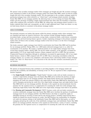 We operate in the secondary mortgage market where mortgages are bought and sold. We securitize mortgage
loans originated by lenders in the primary mortgage market into Fannie Mae MBS, which can then be readily
bought and sold in the secondary mortgage market. We also participate in the secondary mortgage market by
purchasing mortgage loans (often referred to as “whole loans”) and mortgage-related securities, including
Fannie Mae MBS, for our mortgage portfolio. By delivering loans to us in exchange for Fannie Mae MBS,
lenders gain the advantage of holding a highly liquid instrument that offers them the flexibility to determine
under what conditions they will hold or sell the MBS. By selling loans and mortgage-related securities to us,
lenders replenish their funds and, consequently, are able to make additional loans. Under our charter, we may
not lend money directly to consumers in the primary mortgage market.
OUR CUSTOMERS
Our principal customers are lenders that operate within the primary mortgage market where mortgage loans
are originated and funds are loaned to borrowers. Our customers include mortgage banking companies,
investment banks, savings and loan associations, savings banks, commercial banks, credit unions, community
banks, and state and local housing finance agencies. Lenders originating mortgages in the primary mortgage
market often sell them in the secondary mortgage market in the form of loans or in the form of mortgage-
related securities.
Our lender customers supply mortgage loans both for securitization into Fannie Mae MBS and for purchase
for our mortgage portfolio. During 2006, over 1,000 lenders delivered mortgage loans to us, either for
securitization or for purchase. We acquire a significant portion of our single-family mortgage loans from
several large mortgage lenders. During 2006, our top five lender customers, in the aggregate, accounted for
approximately 51% of our single-family business volume compared with 49% in 2005. Our top customer,
Countrywide Financial Corporation (through its subsidiaries), accounted for approximately 26% of our single-
family business volume in 2006 compared with 25% in 2005. Due to increasing consolidation within the
mortgage industry, we, as well as our competitors, seek business from a decreasing number of large mortgage
lenders. See “Item 1A—Risk Factors” for a discussion of the risks that this customer concentration poses to
our business.
BUSINESS SEGMENTS
We operate an integrated business that contributes to providing liquidity to the mortgage market and
increasing the availability and affordability of housing in the U.S. We are organized in three complementary
business segments:
• Our Single-Family Credit Guaranty (“Single-Family”) business works with our lender customers to
securitize single-family mortgage loans into Fannie Mae MBS and to facilitate the purchase of single-
family mortgage loans for our mortgage portfolio. Our Single-Family business has responsibility for
managing our credit risk exposure relating to the single-family Fannie Mae MBS held by third parties, as
well as managing and pricing the credit risk of the single-family mortgage loans and single-family Fannie
Mae MBS held in our own mortgage portfolio. Revenues in the segment are derived primarily from the
guaranty fees the segment receives as compensation for assuming the credit risk on the mortgage loans
underlying single-family Fannie Mae MBS and on the single-family mortgage loans held in our portfolio.
• Our Housing and Community Development (“HCD”) business works with our lender customers to
securitize multifamily mortgage loans into Fannie Mae MBS and to facilitate the purchase of multifamily
mortgage loans for our mortgage portfolio. Our HCD business also helps to expand the supply of
affordable housing by investing in rental and for-sale housing projects, including rental housing that is
eligible for federal low-income housing tax credits. Our HCD business has responsibility for managing
our credit risk exposure relating to the multifamily Fannie Mae MBS held by third parties, as well as
managing and pricing the credit risk of the multifamily mortgage loans and multifamily Fannie Mae MBS
held in our mortgage portfolio. Revenues in the segment are derived from a variety of sources, including
the guaranty fees the segment receives as compensation for assuming the credit risk on the mortgage
4
 