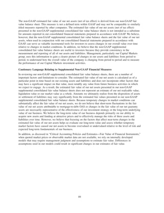 The non-GAAP estimated fair value of our net assets (net of tax effect) is derived from our non-GAAP fair
value balance sheet. This measure is not a defined term within GAAP and may not be comparable to similarly
titled measures reported by other companies. The estimated fair value of our net assets (net of tax effect)
presented in the non-GAAP supplemental consolidated fair value balance sheets is not intended as a substitute
for amounts reported in our consolidated financial statements prepared in accordance with GAAP. We believe,
however, that the non-GAAP supplemental consolidated fair value balance sheets and the fair value of our net
assets, when used in conjunction with our consolidated financial statements prepared in accordance with
GAAP, can serve as valuable incremental tools for investors to assess changes in our overall value over time
relative to changes in market conditions. In addition, we believe that the non-GAAP supplemental
consolidated fair value balance sheets are useful to investors because they provide consistency in the
measurement and reporting of all of our assets and liabilities. Management, particularly our Capital Markets
group, uses this information to gain a clearer picture of changes in our assets and liabilities from period to
period, to understand how the overall value of the company is changing from period to period and to measure
the performance of our Capital Markets investment activities.
Cautionary Language Relating to Supplemental Non-GAAP Financial Measures
In reviewing our non-GAAP supplemental consolidated fair value balance sheets, there are a number of
important factors and limitations to consider. The estimated fair value of our net assets is calculated as of a
particular point in time based on our existing assets and liabilities and does not incorporate other factors that
may have a significant impact on that value, most notably any value from future business activities in which
we expect to engage. As a result, the estimated fair value of our net assets presented in our non-GAAP
supplemental consolidated fair value balance sheets does not represent an estimate of our net realizable value,
liquidation value or our market value as a whole. Amounts we ultimately realize from the disposition of assets
or settlement of liabilities may vary significantly from the estimated fair values presented in our non-GAAP
supplemental consolidated fair value balance sheets. Because temporary changes in market conditions can
substantially affect the fair value of our net assets, we do not believe that short-term fluctuations in the fair
value of our net assets attributable to mortgage-to-debt OAS or changes in the fair value of our net guaranty
assets are necessarily representative of the effectiveness of our investment strategy or the long-term underlying
value of our business. We believe the long-term value of our business depends primarily on our ability to
acquire new assets and funding at attractive prices and to effectively manage the risks of these assets and
liabilities over time. However, we believe that focusing on the factors that affect near-term changes in the
estimated fair value of our net assets helps us evaluate our long-term value and assess whether temporary
market factors have caused our net assets to become overvalued or undervalued relative to the level of risk and
expected long-term fundamentals of our business.
In addition, as discussed in “Critical Accounting Policies and Estimates—Fair Value of Financial Instruments,”
when quoted market prices or observable market data are not available, we rely on internally developed
models that may require management judgment and assumptions to estimate fair value. Differences in
assumptions used in our models could result in significant changes in our estimates of fair value.
89
 