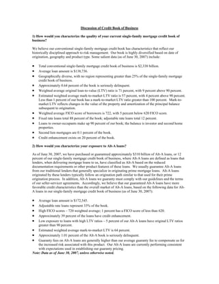 Discussion of Credit Book of Business

1) How would you characterize the quality of your current single-family mortgage credit book of
business?

We believe our conventional single-family mortgage credit book has characteristics that reflect our
historically disciplined approach to risk management. Our book is highly diversified based on date of
origination, geography and product type. Some salient data (as of June 30, 2007) include:

•   Total conventional single-family mortgage credit book of business is $2,338 billion.
•   Average loan amount is $138,736.
•   Geographically diverse, with no region representing greater than 25% of the single-family mortgage
    credit book of business.
•   Approximately 0.64 percent of the book is seriously delinquent.
•   Weighted average original loan-to-value (LTV) ratio is 71 percent, with 9 percent above 90 percent.
•   Estimated weighted average mark-to-market LTV ratio is 57 percent, with 4 percent above 90 percent.
    Less than 1 percent of our book has a mark-to-market LTV ratio greater than 100 percent. Mark-to-
    market LTV reflects changes in the value of the property and amortization of the principal balance
    subsequent to origination.
•   Weighted average FICO score of borrowers is 722, with 5 percent below 620 FICO score.
•   Fixed rate loans total 88 percent of the book; adjustable rate loans total 12 percent.
•   Loans to owner-occupants make up 90 percent of our book; the balance is investor and second home
    properties.
•   Second lien mortgages are 0.1 percent of the book.
•   Credit enhancement exists on 20 percent of the book.

2) How would you characterize your exposure to Alt-A loans?

As of June 30, 2007, we have purchased or guaranteed approximately $310 billion of Alt-A loans, or 12
percent of our single-family mortgage credit book of business, where Alt-A loans are defined as loans that
lenders, when delivering mortgage loans to us, have classified as Alt-A based on the reduced
documentation requirements or other product features of these loans. We usually guarantee Alt-A loans
from our traditional lenders that generally specialize in originating prime mortgage loans. Alt-A loans
originated by these lenders typically follow an origination path similar to that used for their prime
origination process. In addition, Alt-A loans we guaranty must comply with our guidelines and the terms
of our seller-servicer agreements. Accordingly, we believe that our guaranteed Alt-A loans have more
favorable credit characteristics than the overall market of Alt-A loans, based on the following data for Alt-
A loans in our single-family mortgage credit book of business (as of June 30, 2007):

•   Average loan amount is $172,545.
•   Adjustable rate loans represent 33% of the book.
•   High FICO scores – 720 weighted average; 1 percent has a FICO score of less than 620.
•   Approximately 39 percent of the loans have credit enhancement.
•   Low exposure to loans with high LTV ratios – 5 percent of our Alt-A loans have original LTV ratios
    greater than 90 percent.
• Estimated weighted average mark-to-market LTV is 64 percent.
• Approximately 1.01 percent of the Alt-A book is seriously delinquent.
• Guaranty fees on Alt-A loans are generally higher than our average guaranty fee to compensate us for
    the increased risk associated with this product. Our Alt-A loans are currently performing consistent
    with expectations used in establishing our guaranty pricing.
Note: Data as of June 30, 2007, unless otherwise noted.
 